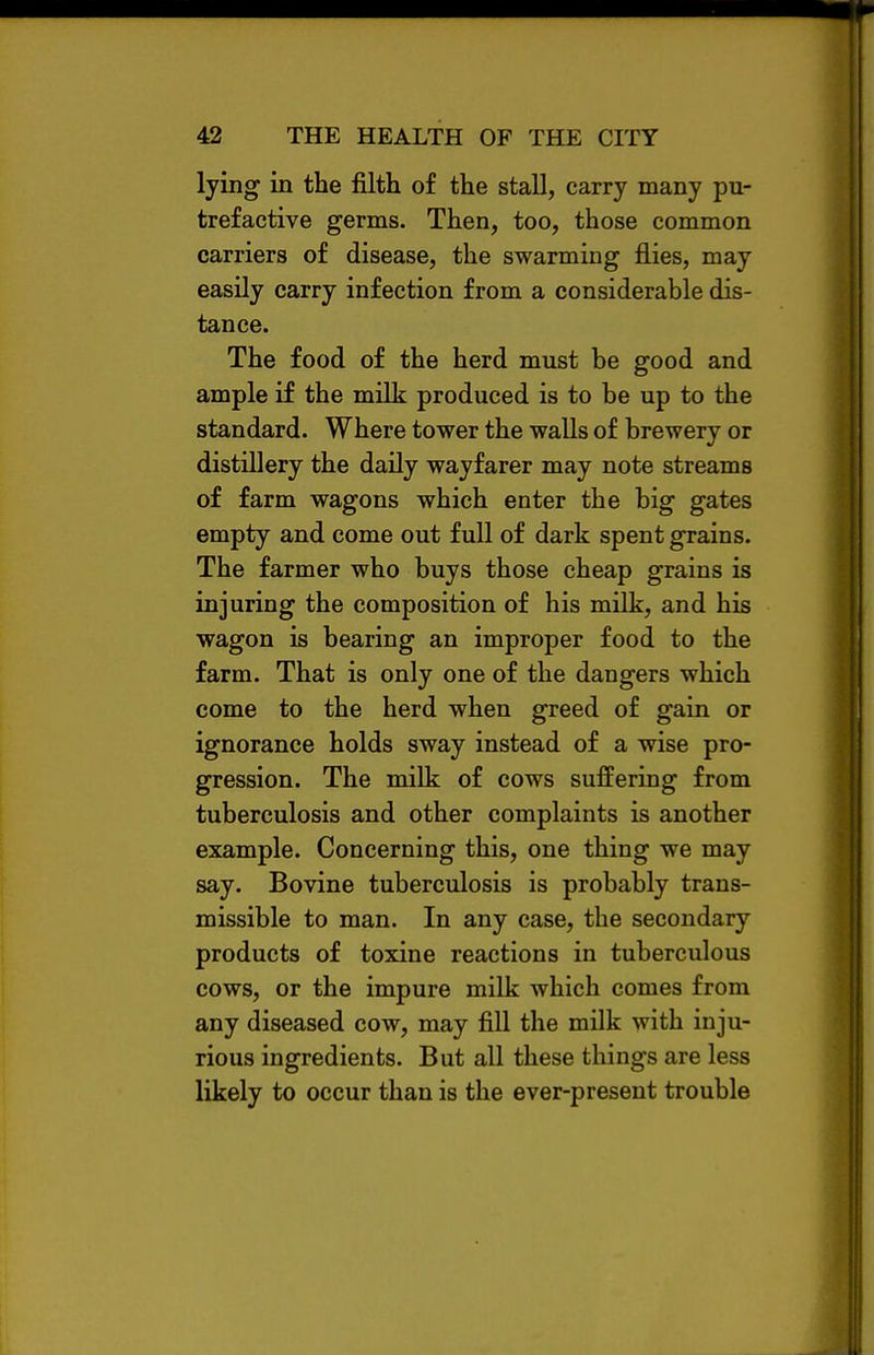 lying in the filth of the stall, carry many pu- trefactive germs. Then, too, those common carriers of disease, the swarming flies, may easily carry infection from a considerable dis- tance. The food of the herd must be good and ample if the milk produced is to be up to the standard. Where tower the walls of brewery or distillery the daily wayfarer may note streams of farm wagons which enter the big gates empty and come out full of dark spent grains. The farmer who buys those cheap grains is injuring the composition of his milk, and his wagon is bearing an improper food to the farm. That is only one of the dangers which come to the herd when greed of gain or ignorance holds sway instead of a wise pro- gression. The milk of cows suffering from tuberculosis and other complaints is another example. Concerning this, one thing we may say. Bovine tuberculosis is probably trans- missible to man. In any case, the secondary products of toxine reactions in tuberculous cows, or the impure milk which comes from any diseased cow, may fill the milk with inju- rious ingredients. But all these things are less likely to occur than is the ever-present trouble