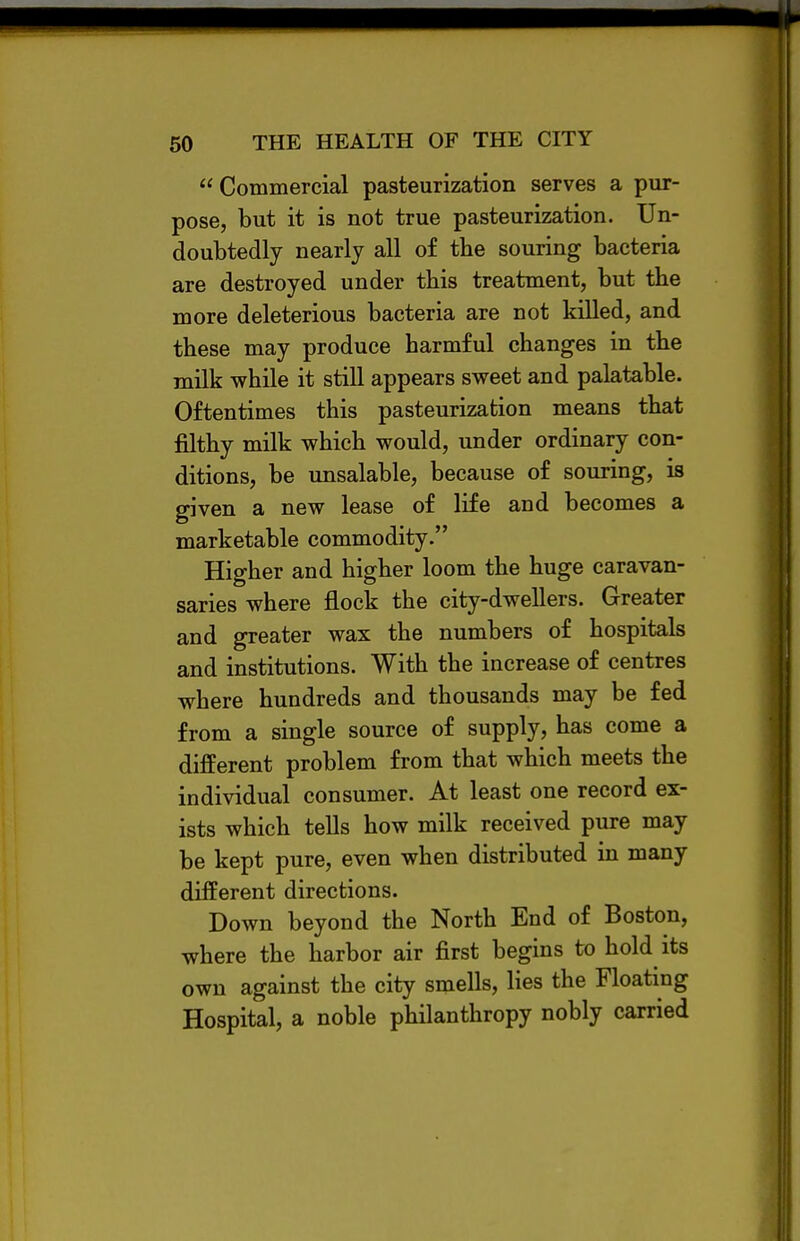  Commercial pasteurization serves a pur- pose, but it is not true pasteurization. Un- doubtedly nearly all of the souring bacteria are destroyed under this treatment, but the more deleterious bacteria are not killed, and these may produce harmful changes in the milk while it still appears sweet and palatable. Oftentimes this pasteurization means that filthy milk which would, under ordinary con- ditions, be unsalable, because of souring, is given a new lease of life and becomes a marketable commodity. Higher and higher loom the huge caravan- saries where flock the city-dwellers. Greater and greater wax the numbers of hospitals and institutions. With the increase of centres where hundreds and thousands may be fed from a single source of supply, has come a different problem from that which meets the individual consumer. At least one record ex- ists which tells how milk received pure may be kept pure, even when distributed in many different directions. Down beyond the North End of Boston, where the harbor air first begins to hold its own against the city smells, lies the Floating Hospital, a noble philanthropy nobly carried