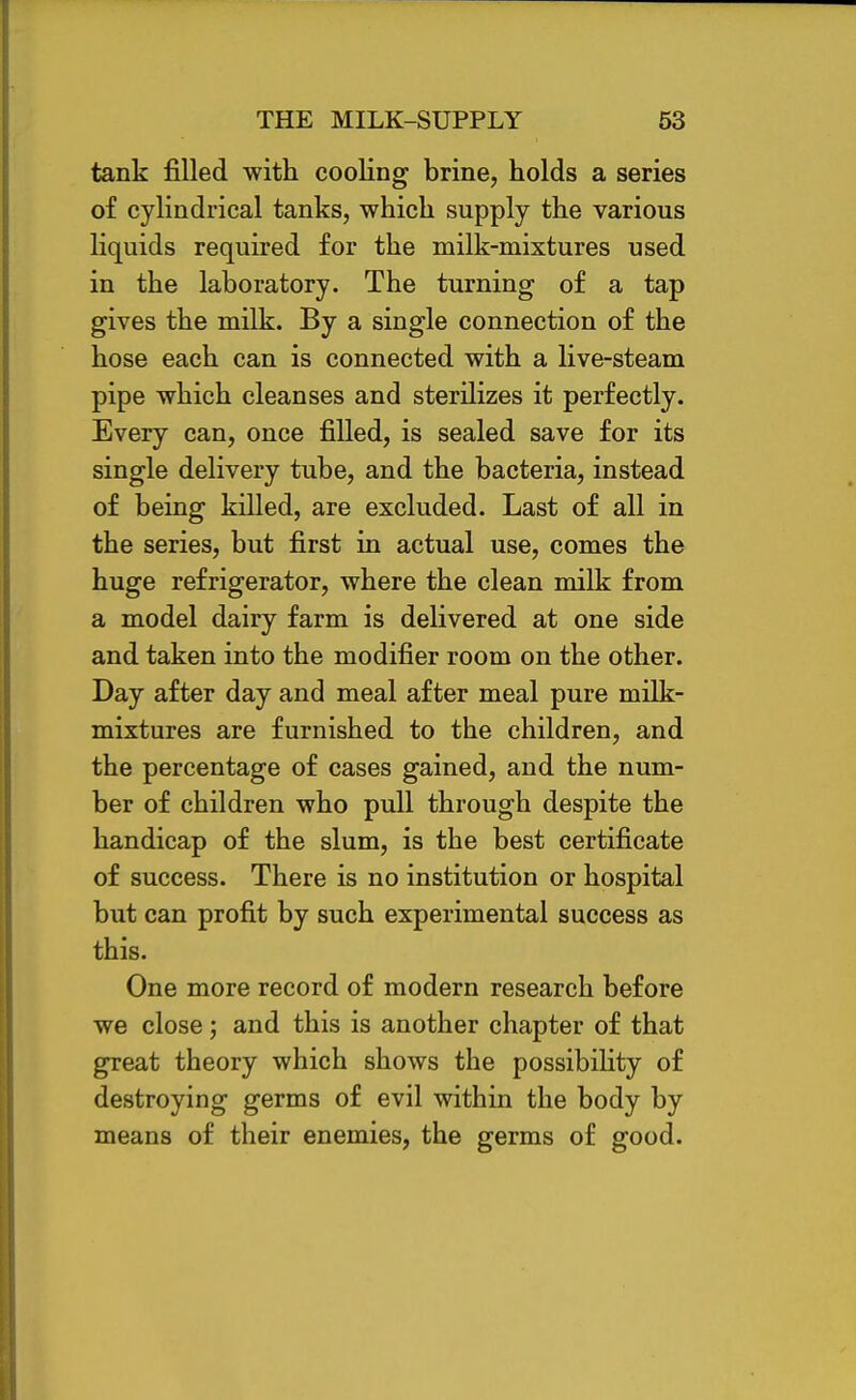 tank filled with cooling brine, holds a series of cylindrical tanks, which supply the various liquids required for the milk-mixtures used in the laboratory. The turning of a tap gives the milk. By a single connection of the hose each can is connected with a live-steam pipe which cleanses and sterilizes it perfectly. Every can, once filled, is sealed save for its single delivery tube, and the bacteria, instead of being killed, are excluded. Last of all in the series, but first in actual use, comes the huge refrigerator, where the clean milk from a model dairy farm is delivered at one side and taken into the modifier room on the other. Day after day and meal after meal pure milk- mixtures are furnished to the children, and the percentage of cases gained, and the num- ber of children who pull through despite the handicap of the slum, is the best certificate of success. There is no institution or hospital but can profit by such experimental success as this. One more record of modern research before we close; and this is another chapter of that great theory which shows the possibility of destroying germs of evil within the body by means of their enemies, the germs of good.