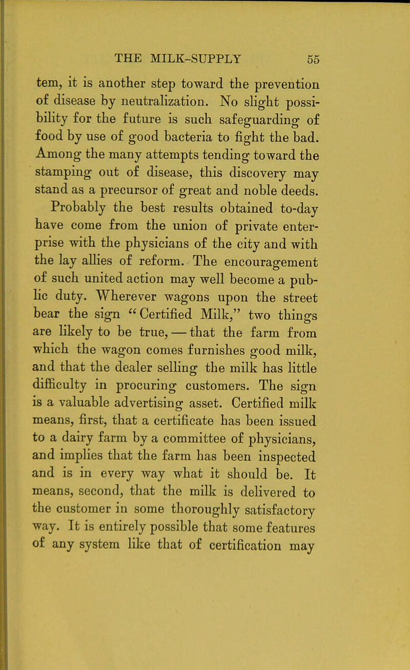 tern, it is another step toward the prevention of disease by neutralization. No slight possi- bility for the future is such safeguarding of food by use of good bacteria to fight the bad. Among the many attempts tending toward the stamping out of disease, this discovery may stand as a precursor of great and noble deeds. Probably the best results obtained to-day have come from the union of private enter- prise with the physicians of the city and with the lay allies of reform. The encouragement of such united action may well become a pub- lic duty. Wherever wagons upon the street bear the sign Certified Milk, two things are likely to be true, — that the farm from which the wagon comes furnishes good milk, and that the dealer selling the milk has little difficulty in procuring customers. The sign is a valuable advertising asset. Certified milk means, first, that a certificate has been issued to a dairy farm by a committee of physicians, and implies that the farm has been inspected and is in every way what it should be. It means, second, that the milk is delivered to the customer in some thoroughly satisfactory way. It is entirely possible that some features of any system like that of certification may