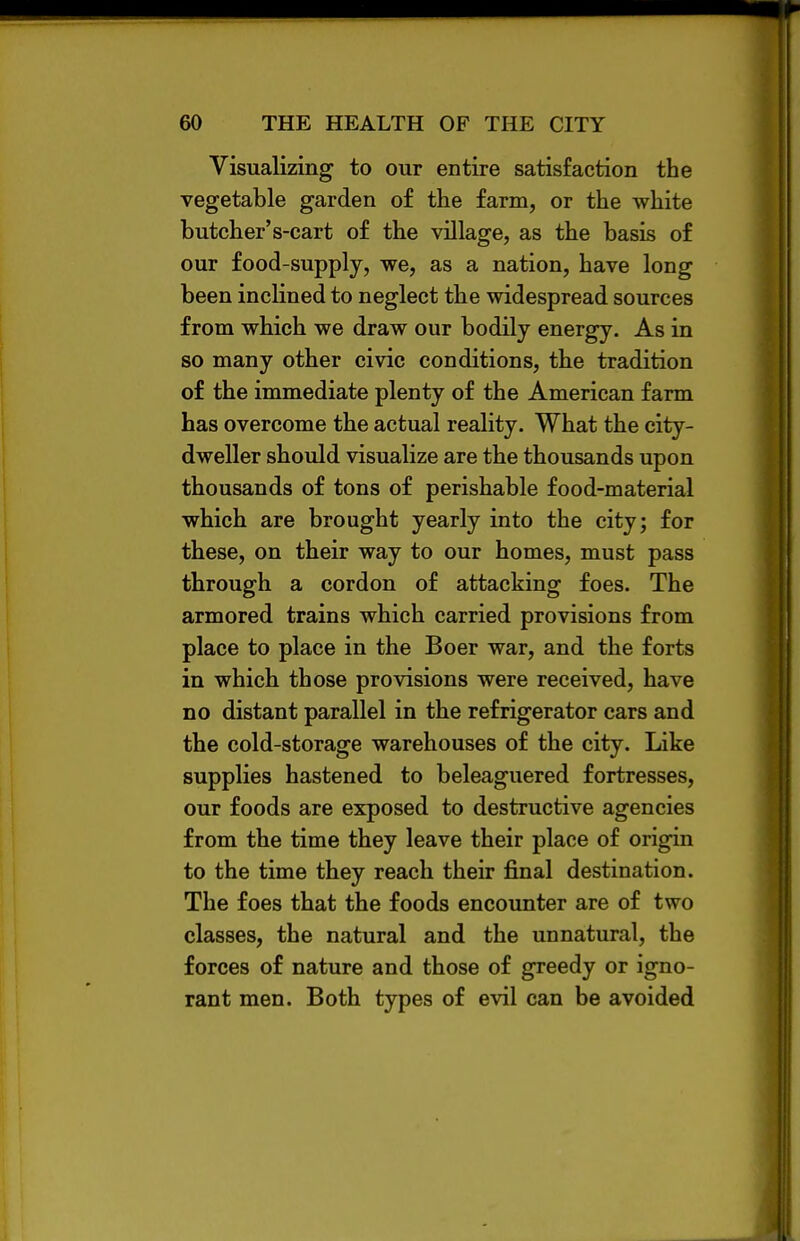 Visualizing to our entire satisfaction the vegetable garden of the farm, or the white butcher's-cart of the village, as the basis of our food-supply, we, as a nation, have long been inclined to neglect the widespread sources from which we draw our bodily energy. As in so many other civic conditions, the tradition of the immediate plenty of the American farm has overcome the actual reality. What the city- dweller should visualize are the thousands upon thousands of tons of perishable food-material which are brought yearly into the city; for these, on their way to our homes, must pass through a cordon of attacking foes. The armored trains which carried provisions from place to place in the Boer war, and the forts in which those provisions were received, have no distant parallel in the refrigerator cars and the cold-storage warehouses of the city. Like supplies hastened to beleaguered fortresses, our foods are exposed to destructive agencies from the time they leave their place of origin to the time they reach their final destination. The foes that the foods encounter are of two classes, the natural and the unnatural, the forces of nature and those of greedy or igno- rant men. Both types of evil can be avoided