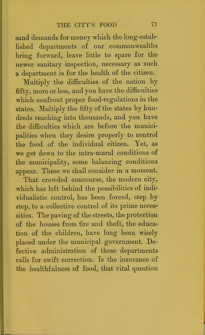 sand demands for money whicli the long-estab- lished departments of our commonwealths bring forward, leave little to spare for the newer sanitary inspection, necessary as such a department is for the health of the citizen. Multiply the difficulties of the nation by fifty, more or less, and you have the difficulties ■which confront proper food-regulations in the states. Multiply the fifty of the states by hun- dreds reaching into thousands, and you have the difficulties which are before the munici- palities when they desire properly to control the food of the individual citizen. Yet, as we g-et down to the intra-mural conditions of the municipality, some balancing conditions appear. These we shall consider in a moment. That crowded concourse, the modern city, which has left behind the possibilities of indi- viduahstic control, has been forced, step by step, to a collective control of its prime neces- sities. The paving of the streets, the protection of the houses from fire and theft, the educa- tion of the children, have long been wisely placed under the municipal government. De- fective administration of these departments calls for swift correction. Is the insurance of the healthfulness of food, that vital question