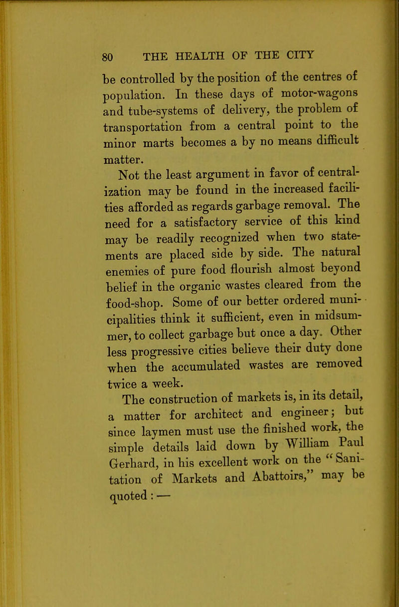 be controlled by the position of the centres of population. In these days of motor-wagons and tube-systems of delivery, the problem of transportation from a central point to the minor marts becomes a by no means difficult matter. Not the least argument in favor of central- ization may be found in the increased facili- ties afforded as regards garbage removal. The need for a satisfactory service of this kind may be readily recognized when two state- ments are placed side by side. The natural enemies of pure food flourish almost beyond belief in the organic wastes cleared from the food-shop. Some of our better ordered muni- cipalities think it sufficient, even in midsum- mer, to collect garbage but once a day„ Other less progressive cities believe their duty done when the accumulated wastes are removed twice a week. The construction of markets is, in its detail, a matter for architect and engineer; but since laymen must use the finished work, the simple details laid down by William Paul Gerhard, in his excellent work on the Sani- tation of Markets and Abattoirs, may be quoted: —