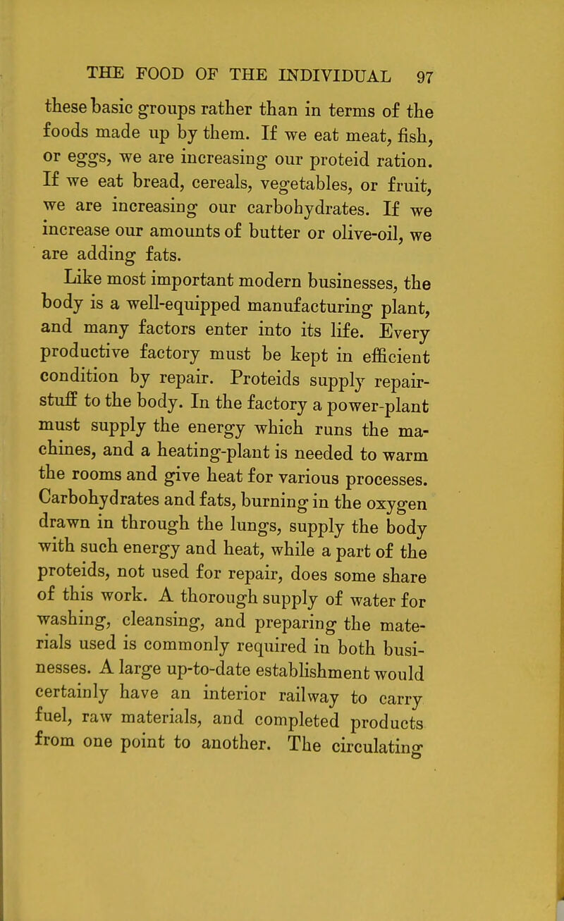 these basic groups rather than in terms of the foods made up by them. If we eat meat, fish, or eggs, we are increasing our proteid ration. If we eat bread, cereals, vegetables, or fruit, we are increasing our carbohydrates. If we increase our amounts of butter or olive-oil, we are adding fats. Like most important modern businesses, the body is a well-equipped manufacturing plant, and many factors enter into its life. Every productive factory must be kept in ef&cient condition by repair. Proteids supply repair- stuff to the body. In the factory a power-plant must supply the energy which runs the ma- chines, and a heating-plant is needed to warm the rooms and give heat for various processes. Carbohydrates and fats, burning in the oxygen drawn in through the lungs, supply the body with such energy and heat, while a part of the proteids, not used for repair, does some share of this work. A thorough supply of water for washing, cleansing, and preparing the mate- rials used is commonly required in both busi- nesses. A large up-to-date estabhshment would certainly have an interior railway to carry fuel, raw materials, and completed products from one point to another. The circulatino-