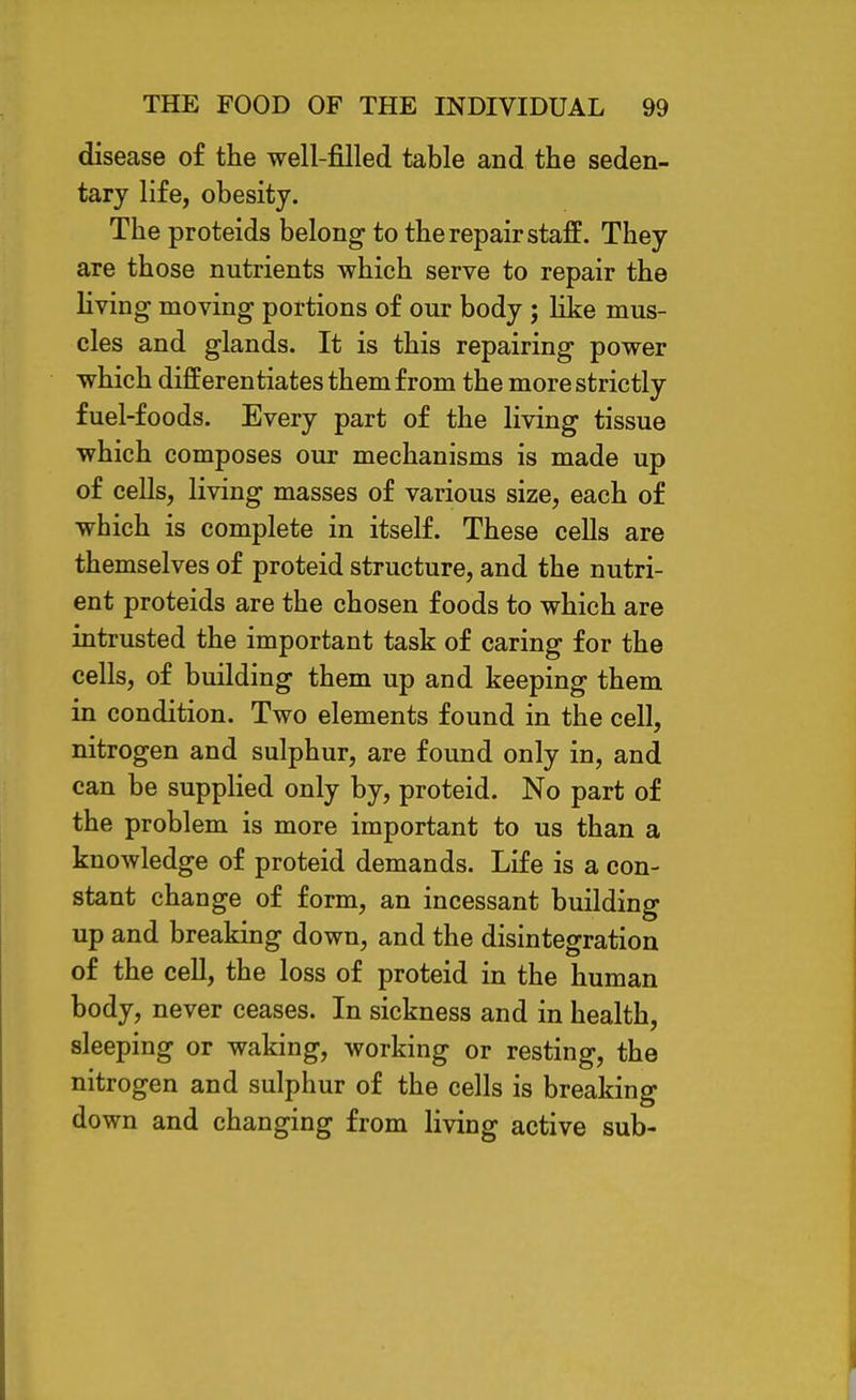 disease of the well-filled table and the seden- tary life, obesity. The proteids belong to the repair staff. They are those nutrients which serve to repair the living moving portions of our body ; like mus- cles and glands. It is this repairing power which differentiates them from the more strictly fuel-foods. Every part of the living tissue which composes our mechanisms is made up of cells, living masses of various size, each of which is complete in itself. These cells are themselves of proteid structure, and the nutri- ent proteids are the chosen foods to which are intrusted the important task of caring for the cells, of building them up and keeping them in condition. Two elements found in the cell, nitrogen and sulphur, are found only in, and can be supplied only by, proteid. No part of the problem is more important to us than a knowledge of proteid demands. Life is a con- stant change of form, an incessant building up and breaking down, and the disintegration of the cell, the loss of proteid in the human body, never ceases. In sickness and in health, sleeping or waking, working or resting, the nitrogen and sulphur of the cells is breaking down and changing from living active sub-