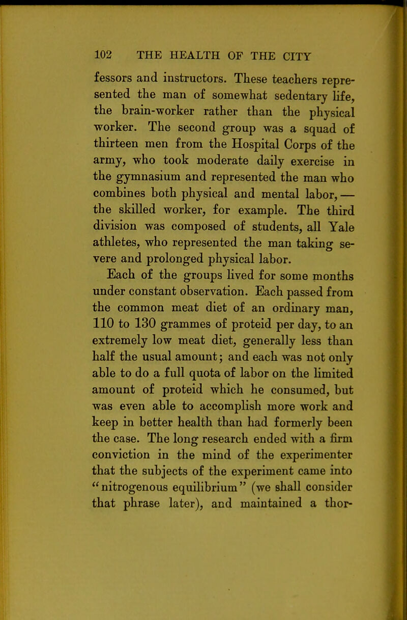 fessors and instructors. These teachers repre- sented the man of somewhat sedentary Ufe, the brain-worker rather than the physical worker. The second group was a squad of thirteen men from the Hospital Corps of the army, who took moderate daily exercise in the gymnasium and represented the man who combines both physical and mental labor, — the skilled worker, for example. The third division was composed of students, all Yale athletes, who represented the man taking se- vere and prolonged physical labor. Each of the groups lived for some months under constant observation. Each passed from the common meat diet of an ordinary man, 110 to 130 grammes of proteid per day, to an extremely low meat diet, generally less than half the usual amount; and each was not only able to do a full quota of labor on the limited amount of proteid which he consumed, but was even able to accomplish more work and keep in better health than had formerly been the case. The long research ended with a firm conviction in the mind of the experimenter that the subjects of the experiment came into nitrogenous equilibrium (we shall consider that phrase later), and maintained a thor-