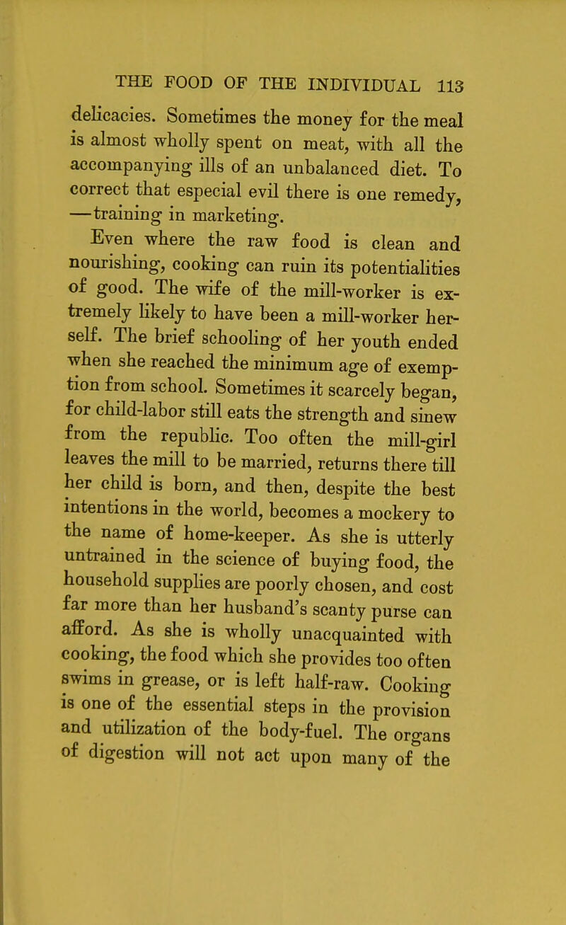 delicacies. Sometimes the money for the meal is almost wholly spent on meat, with all the accompanying ills of an unbalanced diet. To correct that especial evil there is one remedy, —training in marketing. Even where the raw food is clean and nourishing, cooking can ruin its potentiahties of good. The wife of the mill-worker is ex- tremely likely to have been a mill-worker her- self. The brief schooHng of her youth ended when she reached the minimum age of exemp- tion from school. Sometimes it scarcely began, for child-labor still eats the strength and sinew from the repubhc. Too often the mill-girl leaves the mill to be married, returns there till her child is born, and then, despite the best intentions in the world, becomes a mockery to the name of home-keeper. As she is utterly untrained in the science of buying food, the household suppHes are poorly chosen, and cost far more than her husband's scanty purse can afford. As she is wholly unacquainted with cooking, the food which she provides too often swims in grease, or is left half-raw. Cooking is one of the essential steps in the provision and utilization of the body-fuel. The organs of digestion will not act upon many of the