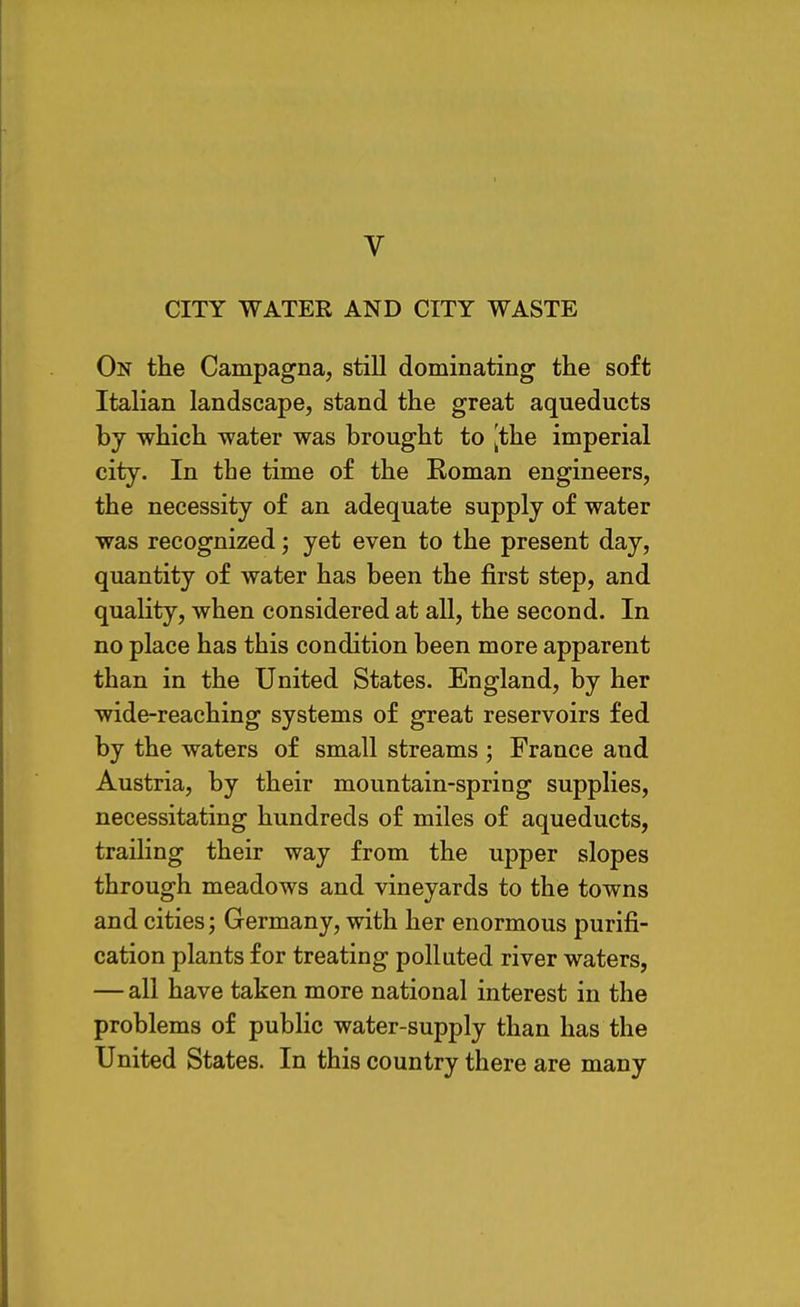 V CITY WATER AND CITY WASTE On the Campagna, still dominating the soft Italian landscape, stand the great aqueducts by which water was brought to [the imperial city. In the time of the Roman engineers, the necessity of an adequate supply of water was recognized; yet even to the present day, quantity of water has been the first step, and quality, when considered at all, the second. In no place has this condition been more apparent than in the United States. England, by her wide-reaching systems of great reservoirs fed by the waters of small streams ; France and Austria, by their mountain-spring supplies, necessitating hundreds of miles of aqueducts, trailing their way from the upper slopes through meadows and vineyards to the towns and cities; Germany, with her enormous purifi- cation plants for treating polluted river waters, — all have taken more national interest in the problems of public water-supply than has the United States. In this country there are many