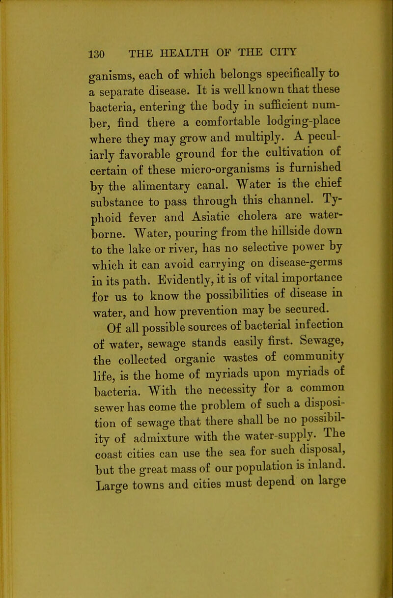 ganisms, each of which belongs specifically to a separate disease. It is well known that these bacteria, entering the body in sufficient num- ber, find there a comfortable lodging-place where they may grow and multiply. A pecul- iarly favorable ground for the cultivation of certain of these micro-organisms is furnished by the alimentary canal. Water is the chief substance to pass through this channel. Ty- phoid fever and Asiatic cholera are water- borne. Water, pouring from the hillside down to the lake or river, has no selective power by which it can avoid carrying on disease-germs in its path. Evidently, it is of vital importance for us to know the possibilities of disease in water, and how prevention may be secured. Of all possible sources of bacterial infection of water, sewage stands easily first. Sewage, the collected organic wastes of community life, is the home of myriads upon myriads of bacteria. With the necessity for a common sewer has come the problem of such a disposi- tion of sewage that there shall be no possibil- ity of admixture with the water-supply. The coast cities can use the sea for such disposal, but the great mass of our population is inland. Large towns and cities must depend on large