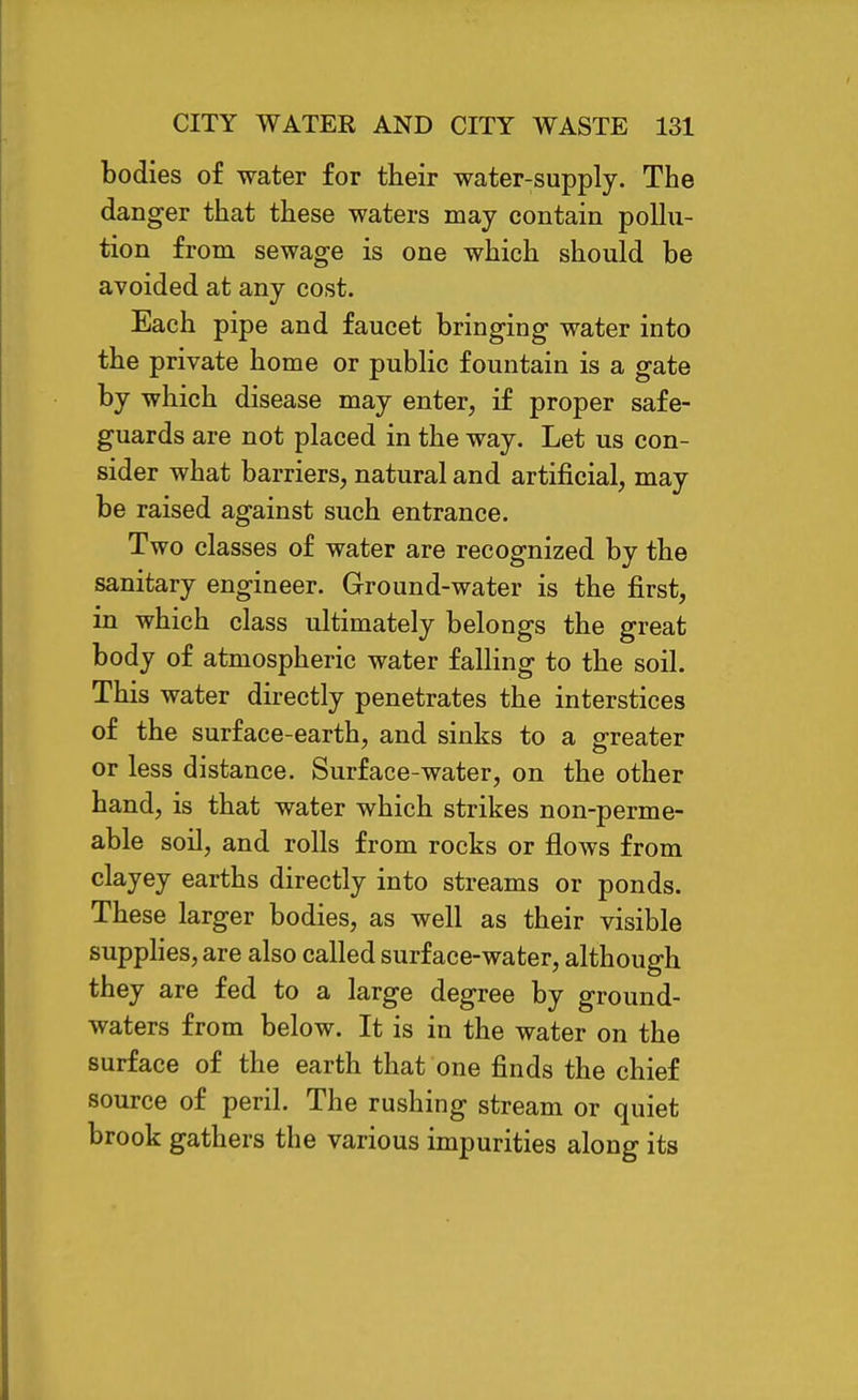 bodies of water for their water-supply. The danger that these waters may contain pollu- tion from sewage is one which should be avoided at any cost. Each pipe and faucet bringing water into the private home or public fountain is a gate by which disease may enter, if proper safe- guards are not placed in the way. Let us con- sider what barriers, natural and artificial, may be raised against such entrance. Two classes of water are recognized by the sanitary engineer. Ground-water is the first, in which class ultimately belongs the great body of atmospheric water falling to the soil. This water directly penetrates the interstices of the surface-earth, and sinks to a greater or less distance. Surface-water, on the other hand, is that water which strikes non-perme- able soil, and rolls from rocks or flows from clayey earths directly into streams or ponds. These larger bodies, as well as their visible supplies, are also called surface-water, although they are fed to a large degree by ground- waters from below. It is in the water on the surface of the earth that one finds the chief source of peril. The rushing stream or quiet brook gathers the various impurities along its