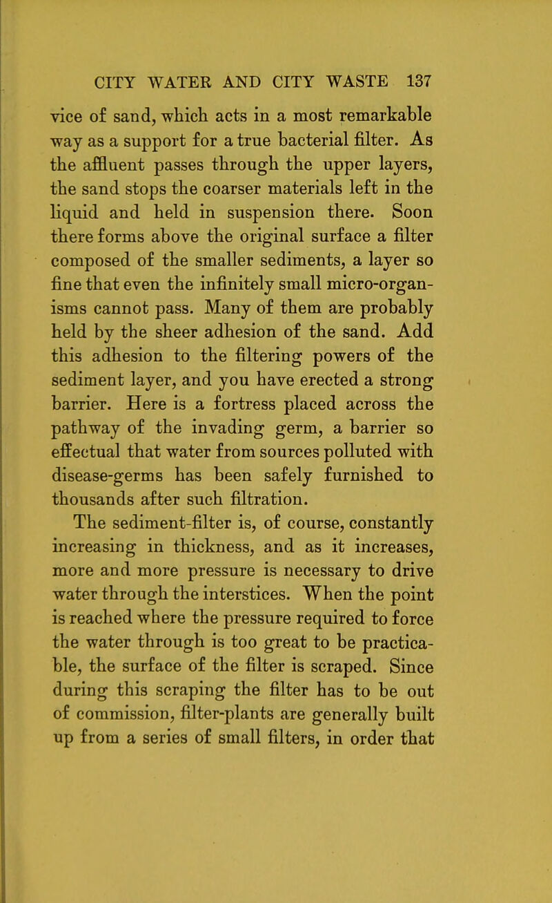 vice of sand, which acts in a most remarkable way as a support for a true bacterial filter. As the affluent passes through the upper layers, the sand stops the coarser materials left in the liquid and held in suspension there. Soon there forms above the original surface a filter composed of the smaller sediments, a layer so fine that even the infinitely small micro-organ- isms cannot pass. Many of them are probably held by the sheer adhesion of the sand. Add this adhesion to the filtering powers of the sediment layer, and you have erected a strong barrier. Here is a fortress placed across the pathway of the invading germ, a barrier so effectual that water from sources polluted with disease-germs has been safely furnished to thousands after such filtration. The sediment-filter is, of course, constantly increasing in thickness, and as it increases, more and more pressure is necessary to drive water through the interstices. When the point is reached where the pressure required to force the water through is too great to be practica- ble, the surface of the filter is scraped. Since during this scraping the filter has to be out of commission, filter-plants are generally built up from a series of small filters, in order that