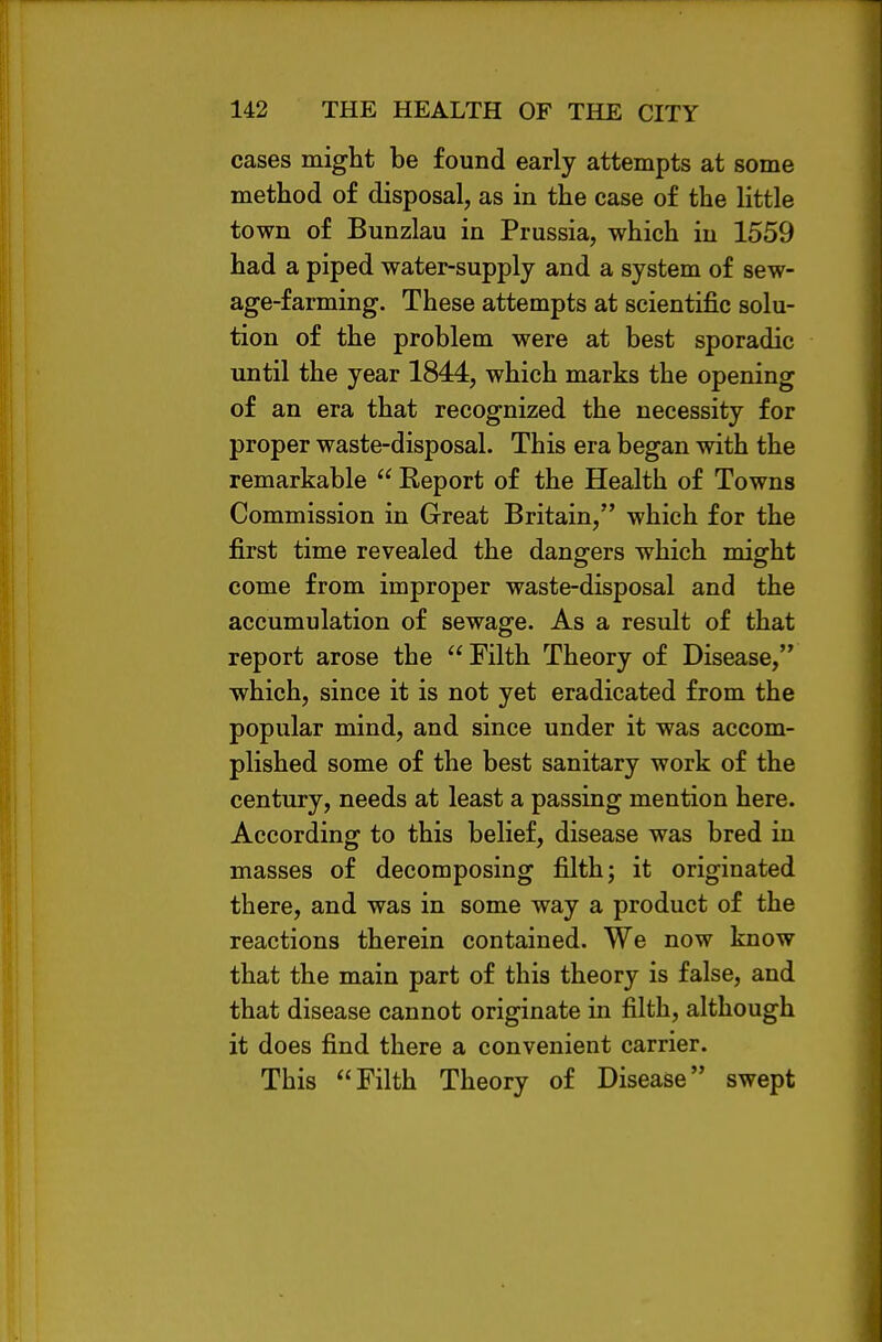 cases might be found early attempts at some method of disposal, as in the case of the little town of Bunzlau in Prussia, which in 1559 had a piped water-supply and a system of sew- age-farming. These attempts at scientific solu- tion of the problem were at best sporadic until the year 1844, which marks the opening of an era that recognized the necessity for proper waste-disposal. This era began with the remarkable  Report of the Health of Towns Commission in Great Britain, which for the first time revealed the dangers which might come from improper waste-disposal and the accumulation of sewage. As a result of that report arose the  Filth Theory of Disease, which, since it is not yet eradicated from the popular mind, and since under it was accom- plished some of the best sanitary work of the century, needs at least a passing mention here. According to this belief, disease was bred in masses of decomposing filth; it originated there, and was in some way a product of the reactions therein contained. We now know that the main part of this theory is false, and that disease cannot originate in filth, although it does find there a convenient carrier. This Filth Theory of Disease swept