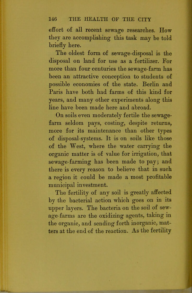 effort of all recent sewage researches. How they are accomphshing this task may be told briefly here. The oldest form of sewage-disposal is the disposal on land for use as a fertilizer. For more than four centuries the sewage-farm has been an attractive conception to students of possible economies of the state. Berlin and Paris have both had farms of this kind for years, and many other experiments along this line have been made here and abroad. On soils even moderately fertile the sewage- farm seldom pays, costing, despite returns, more for its maintenance than other types of disposal-systems. It is on soils like those of the West, where the water carrying the organic matter is of value for irrigation, that sewage-farming has been made to pay; and there is every reason to believe that in such a region it could be made a most profitable municipal investment. The fertility of any soil is greatly affected by the bacterial action which goes on in its upper layers. The bacteria on the soil of sew- age-farms are the oxidizing agents, taking in the organic, and sending forth inorganic, mat- ters at the end of the reaction. As the fertility