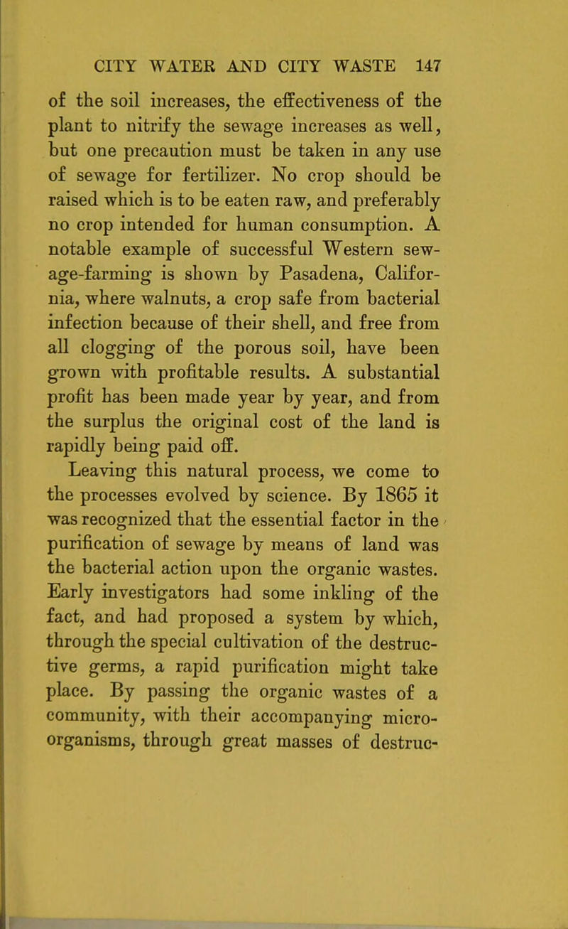 of the soil increases, the effectiveness of the plant to nitrify the sewage increases as well, but one precaution must be taken in any use of sewage for fertilizer. No crop should be raised which is to be eaten raw, and preferably no crop intended for human consumption. A notable example of successful Western sew- age-farming is shown by Pasadena, Califor- nia, where walnuts, a crop safe from bacterial infection because of their shell, and free from all clogging of the porous soil, have been grown with profitable results. A substantial profit has been made year by year, and from the surplus the original cost of the land is rapidly being paid off. Leaving this natural process, we come to the processes evolved by science. By 1865 it was recognized that the essential factor in the purification of sewage by means of land was the bacterial action upon the organic wastes. Early investigators had some inkling of the fact, and had proposed a system by which, through the special cultivation of the destruc- tive germs, a rapid purification might take place. By passing the organic wastes of a community, with their accompanying micro- organisms, through great masses of destruo-