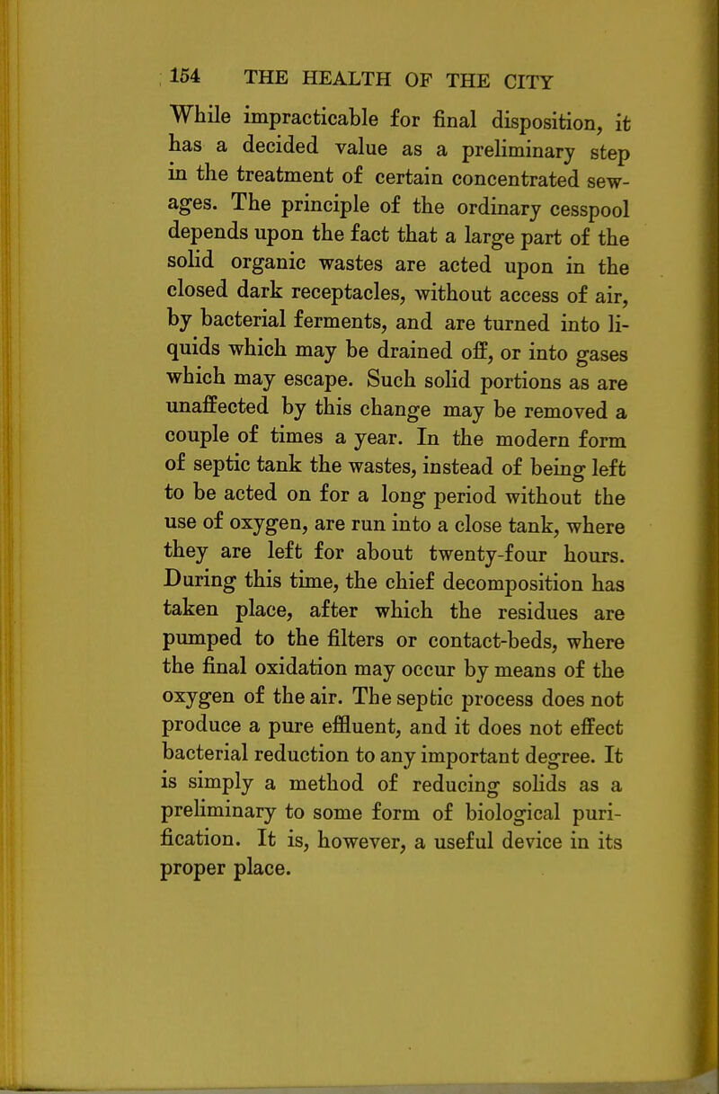 While impracticable for final disposition, it has a decided value as a preHminary step in the treatment of certain concentrated sew- ages. The principle of the ordinary cesspool depends upon the fact that a large part of the solid organic wastes are acted upon in the closed dark receptacles, without access of air, by bacterial ferments, and are turned into li- quids which may be drained off, or into gases which may escape. Such solid portions as are unaffected by this change may be removed a couple of times a year. In the modern form of septic tank the wastes, instead of being left to be acted on for a long period without the use of oxygen, are run into a close tank, where they are left for about twenty-four hours. During this time, the chief decomposition has taken place, after which the residues are pumped to the filters or contact-beds, where the final oxidation may occur by means of the oxygen of the air. The septic process does not produce a pure effluent, and it does not effect bacterial reduction to any important degree. It is simply a method of reducing soHds as a preliminary to some form of biological puri- fication. It is, however, a useful device in its proper place.