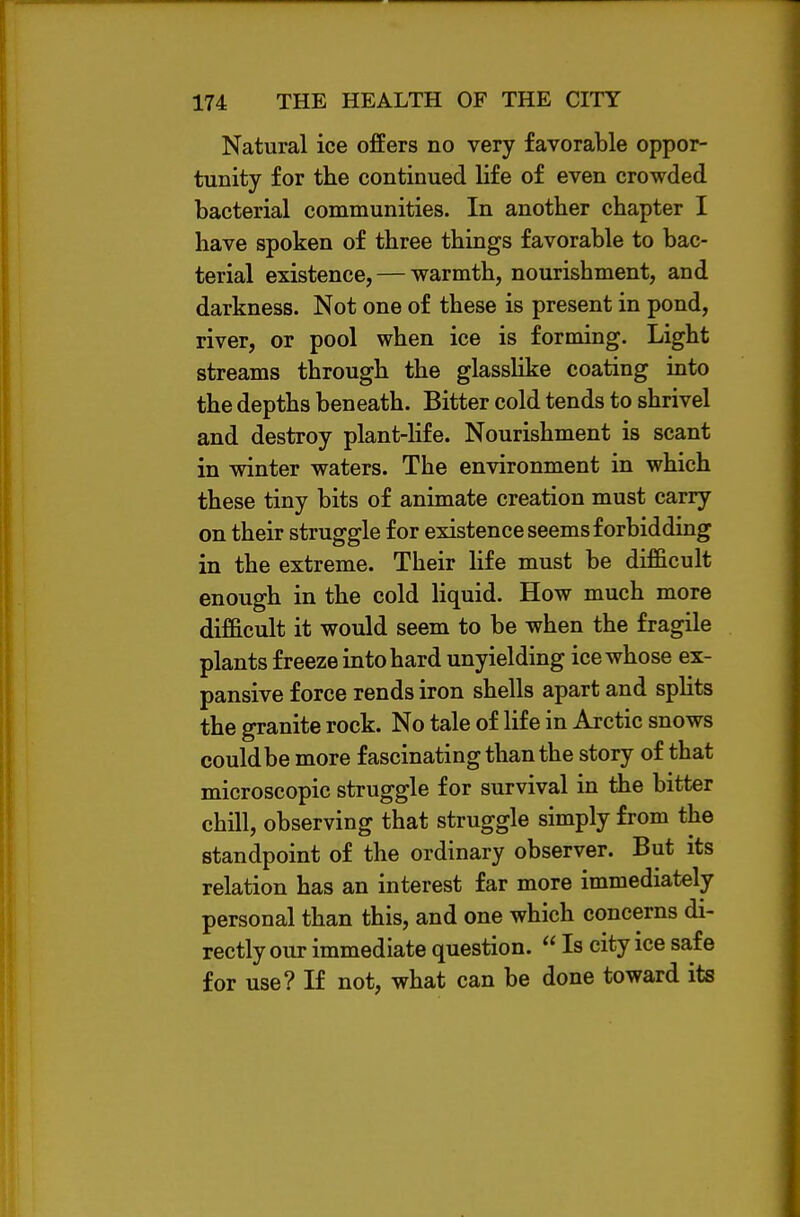 Natural ice offers no very favorable oppor- tunity for the continued life of even crowded bacterial communities. In another chapter I have spoken of three things favorable to bac- terial existence, — warmth, nourishment, and darkness. Not one of these is present in pond, river, or pool when ice is forming. Light streams through the glasslike coating into the depths beneath. Bitter cold tends to shrivel and destroy plant-Hfe. Nourishment is scant in winter waters. The environment in which these tiny bits of animate creation must carry on their struggle for existence seems forbidding in the extreme. Their Hfe must be difficult enough in the cold liquid. How much more difficult it would seem to be when the fragile plants freeze into hard unyielding ice whose ex- pansive force rends iron shells apart and splits the granite rock. No tale of life in Arctic snows could be more fascinating than the story of that microscopic struggle for survival in the bitter chill, observing that struggle simply from the standpoint of the ordinary observer. But its relation has an interest far more immediately- personal than this, and one which concerns di- rectly our immediate question.  Is city ice safe for use? If not, what can be done toward its