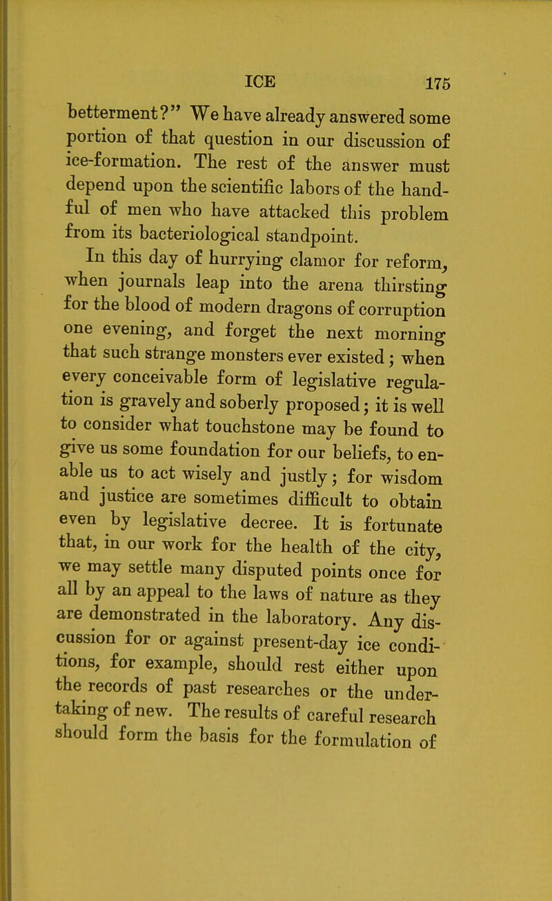 ICE 176 betterment ?  We have already answered some portion of that question in our discussion of ice-formation. The rest of the answer must depend upon the scientific labors of the hand- ful of men who have attacked this problem from its bacteriological standpoint. In this day of hurrying clamor for reform, when journals leap into the arena thirsting for the blood of modern dragons of corruption one evening, and forget the next morning that such strange monsters ever existed; when every conceivable form of legislative regula- tion is gravely and soberly proposed j it is well to consider what touchstone may be found to give us some foundation for our beliefs, to en- able us to act wisely and justly; for wisdom and justice are sometimes difficult to obtain even by legislative decree. It is fortunate that, in our work for the health of the city, we may settle many disputed points once for all by an appeal to the laws of nature as they are demonstrated in the laboratory. Any dis- cussion for or against present-day ice condi- tions, for example, should rest either upon the records of past researches or the under- taking of new. The results of careful research should form the basis for the formulation of