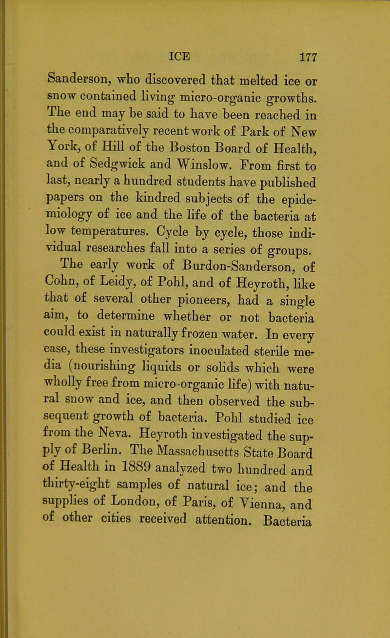 Sanderson, who discovered that melted ice or snow contained living micro-organic growths. The end may be said to have been reached in the comparatively recent work of Park of New York, of Hill of the Boston Board of Health, and of Sedgwick and Winslow. From first to last, nearly a hundred students have published papers on the kindred subjects of the epide- miology of ice and the life of the bacteria at low temperatures. Cycle by cycle, those indi- vidual researches fall into a series of groups. The early work of Burdon-Sanderson, of Cohn, of Leidy, of Pohl, and of Heyroth, like that of several other pioneers, had a single aim, to determine whether or not bacteria could exist in naturally frozen water. In every case, these investigators inoculated sterile me- dia (nourishing liquids or solids which were wholly free from micro-organic life) with natu- ral snow and ice, and then observed the sub- sequent growth of bacteria. Pohl studied ice from the Neva. Heyroth investigated the sup- ply of Berlin. The Massachusetts State Board of Health in 1889 analyzed two hundred and thirty-eight samples of natural ice; and the supplies of London, of Paris, of Vienna, and of other cities received attention. Bacteria