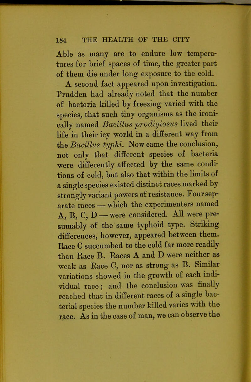Able as many are to endure low tempera- tures for brief spaces of time, the greater part of them die under long exposure to the cold. A second fact appeared upon investigation. Prudden had already noted that the number of bacteria killed by freezing varied with the species, that such tiny organisms as the ironi- cally named Bacillus prodigiosus lived their life in their icy world in a different way from the Bacillus typhi. Now came the conclusion, not only that different species of bacteria were differently affected by the same condi- tions of cold, but also that within the limits of a single species existed distinct races marked by strongly variant powers of resistance. Four sep- arate races — which the experimenters named A, B, C, D — were considered. All were pre- sumably of the same typhoid type. Striking differences, however, appeared between them. Race C succumbed to the cold far more readily than Race B. Races A and D were neither as weak as Race C, nor as strong as B. Similar variations showed in the growth of each indi- vidual race; and the conclusion was finally reached that in different races of a single bac- terial species the number killed varies with the race. As in the case of man, we can observe the