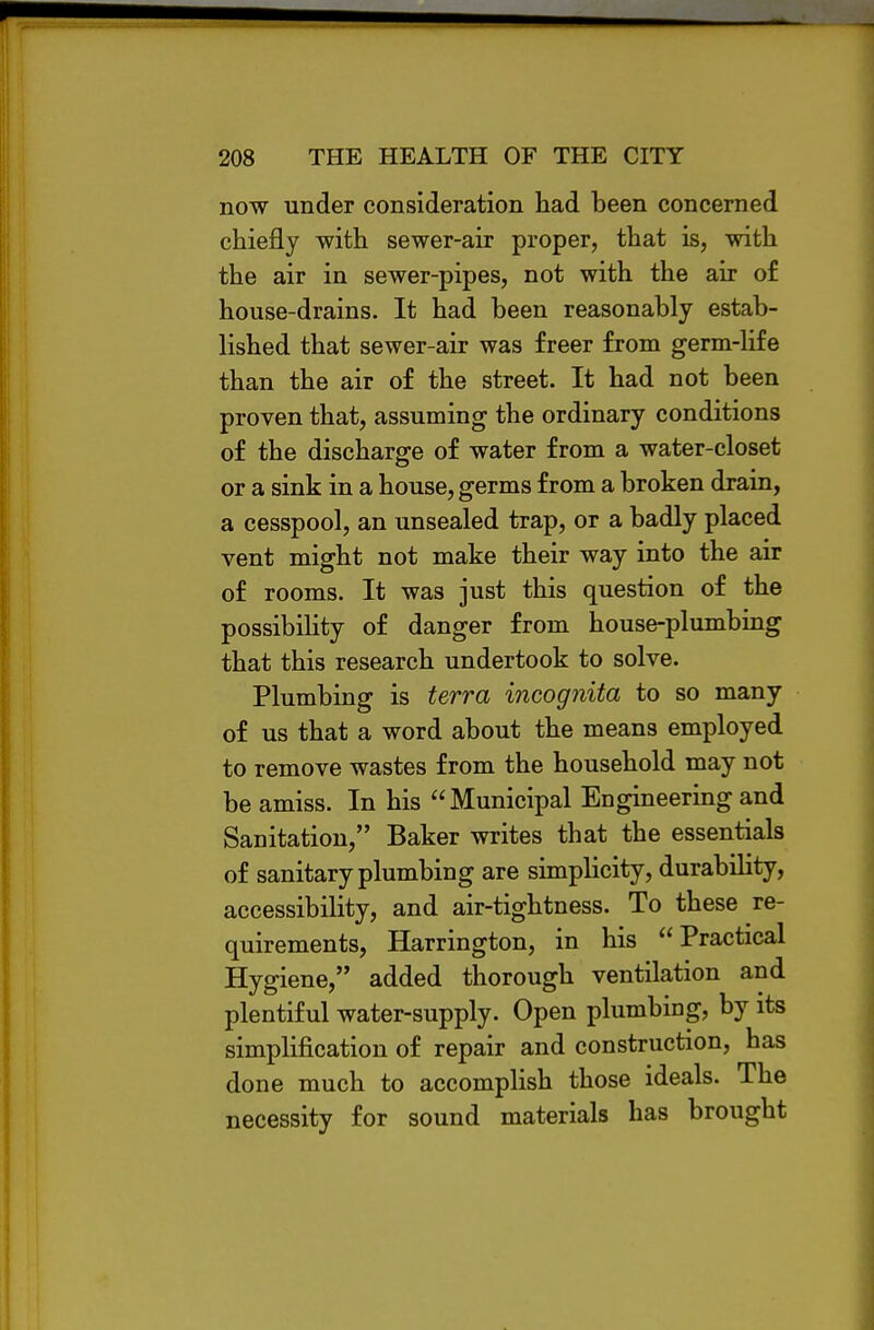 now under consideration had been concerned chiefly with sewer-air proper, that is, with the air in sewer-pipes, not with the air of house-drains. It had been reasonably estab- lished that sewer-air was freer from germ-Hfe than the air of the street. It had not been proven that, assuming the ordinary conditions of the discharge of water from a water-closet or a sink in a house, germs from a broken drain, a cesspool, an unsealed trap, or a badly placed vent might not make their way into the air of rooms. It was just this question of the possibiHty of danger from house-plumbing that this research undertook to solve. Plumbing is terra incognita to so many of us that a word about the means employed to remove wastes from the household may not be amiss. In his Municipal Engineering and Sanitation, Baker writes that the essentials of sanitary plumbing are simplicity, durability, accessibility, and air-tightness. To these re- quirements, Harrington, in his Practical Hygiene, added thorough ventilation and plentiful water-supply. Open plumbing, by its simplification of repair and construction, has done much to accomplish those ideals. The necessity for sound materials has brought