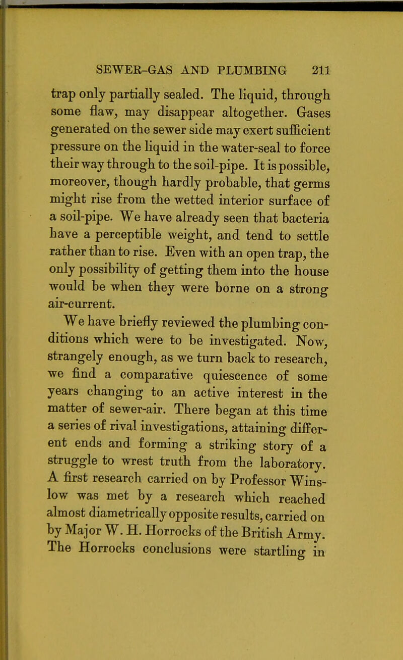 trap only partially sealed. The liquid, through some flaw, may disappear altogether. Gases generated on the sewer side may exert sufficient pressure on the liquid in the water-seal to force their way through to the soil-pipe. It is possible, moreover, though hardly probable, that germs might rise from the wetted interior surface of a soil-pipe. We have already seen that bacteria have a perceptible weight, and tend to settle rather than to rise. Even with an open trap, the only possibility of getting them into the house would be when they were borne on a strong air-current. We have briefly reviewed the plumbing con- ditions which were to be investigated. Now, strangely enough, as we turn back to research, we find a comparative quiescence of some years changing to an active interest in the matter of sewer-air. There began at this time a series of rival investigations, attaining differ- ent ends and forming a striking story of a struggle to wrest truth from the laboratory. A first research carried on by Professor Wins- low was met by a research which reached almost diametrically opposite results, carried on by Major W. H. Horrocks of the British Army. The Horrocks conclusions were startling in
