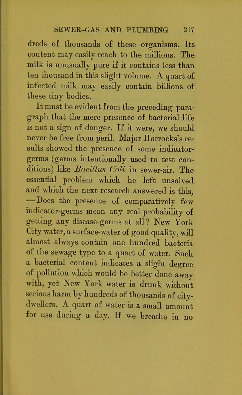 dreds of thousands of these organisms. Its content may easily reach to the mUHons. The milk is unusually pure if it contains less than ten thousand in this slight volume. A quart of infected milk may easily contain bilhons of these tiny bodies. It must be evident from the preceding para- graph that the mere presence of bacterial life is not a sign of danger. If it were, we should never be free from peril. Major Horrocks's re- sults showed the presence of some indicator- germs (germs intentionally used to test con- ditions) like Bacillus Coli in sewer-air. The essential problem which he left unsolved and which the next research answered is this, — Does the presence of comparatively few indicator-germs mean any real probability of getting any disease-germs at all ? New York City water, a surface-water of good quality, will almost always contain one hundred bacteria of the sewage type to a quart of water. Such a bacterial content indicates a sHght degree of pollution which would be better done away with, yet New York water is drunk without serious harm by hundreds of thousands of city- dwellers. A quart of water is a small amount for use during a day. If we breathe in no