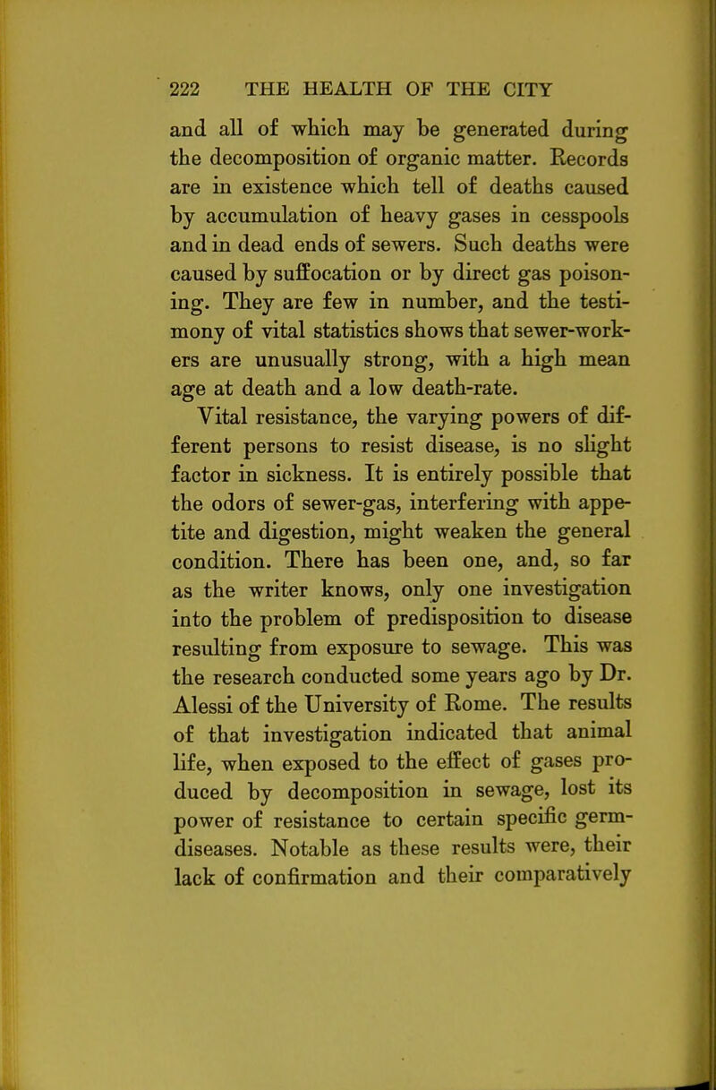 and all of which may be generated during the decomposition of organic matter. Records are in existence which tell of deaths caused by accumulation of heavy gases in cesspools and in dead ends of sewers. Such deaths were caused by suffocation or by direct gas poison- ing. They are few in number, and the testi- mony of vital statistics shows that sewer-work- ers are unusually strong, with a high mean age at death and a low death-rate. Vital resistance, the varying powers of dif- ferent persons to resist disease, is no sHght factor in sickness. It is entirely possible that the odors of sewer-gas, interfering with appe- tite and digestion, might weaken the general condition. There has been one, and, so far as the writer knows, only one investigation into the problem of predisposition to disease resulting from exposure to sewage. This was the research conducted some years ago by Dr. Alessi of the University of Rome. The results of that investigation indicated that animal life, when exposed to the effect of gases pro- duced by decomposition in sewage, lost its power of resistance to certain specific germ- diseases. Notable as these results were, their lack of confirmation and their comparatively