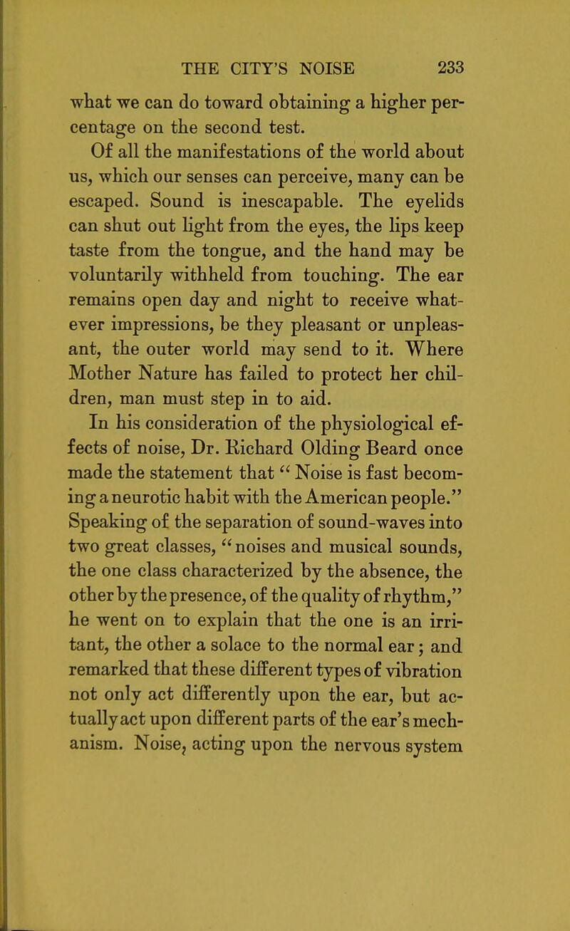 what we can do toward obtaining a higher per- centage on the second test. Of all the manifestations of the world about us, which our senses can perceive, many can be escaped. Sound is inescapable. The eyelids can shut out light from the eyes, the lips keep taste from the tongue, and the hand may be voluntarily withheld from touching. The ear remains open day and night to receive what- ever impressions, be they pleasant or unpleas- ant, the outer world may send to it. Where Mother Nature has failed to protect her chil- dren, man must step in to aid. In his consideration of the physiological ef- fects of noise. Dr. Richard Olding Beard once made the statement that  Noise is fast becom- ing aneurotic habit with the American people. Speaking of the separation of sound-waves into two great classes, noises and musical sounds, the one class characterized by the absence, the other by the presence, of the quality of rhythm, he went on to explain that the one is an irri- tant, the other a solace to the normal ear; and remarked that these different types of vibration not only act differently upon the ear, but ac- tually act upon different parts of the ear's mech- anism. Noise, acting upon the nervous system