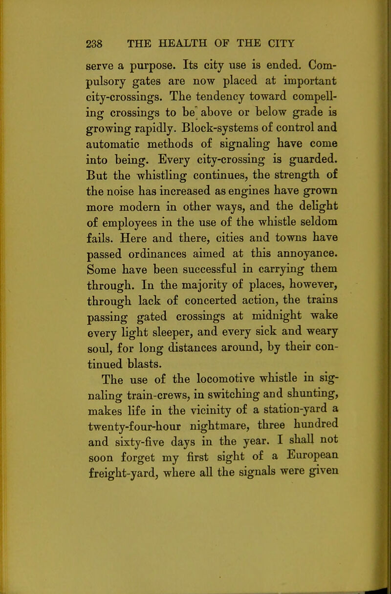 serve a purpose. Its city use is ended. Com- pulsory gates are now placed at important city-crossings. The tendency toward compell- ing crossings to be above or below grade is growing rapidly. Block-systems of control and automatic methods of signaling have come into being. Every city-crossing is guarded. But the whistling continues, the strength of the noise has increased as engines have grown more modern in other ways, and the delight of employees in the use of the whistle seldom fails. Here and there, cities and towns have passed ordinances aimed at this annoyance. Some have been successful in carrying them through. In the majority of places, however, through lack of concerted action, the trains passing gated crossings at midnight wake every light sleeper, and every sick and weary soul, for long distances around, by their con- tinued blasts. The use of the locomotive whistle in sig- naling train-crews, in switching and shunting, makes life in the vicinity of a station-yard a twenty-four-hour nightmare, three himdred and sixty-five days in the year. I shall not soon forget my first sight of a European freight-yard, where all the signals were given
