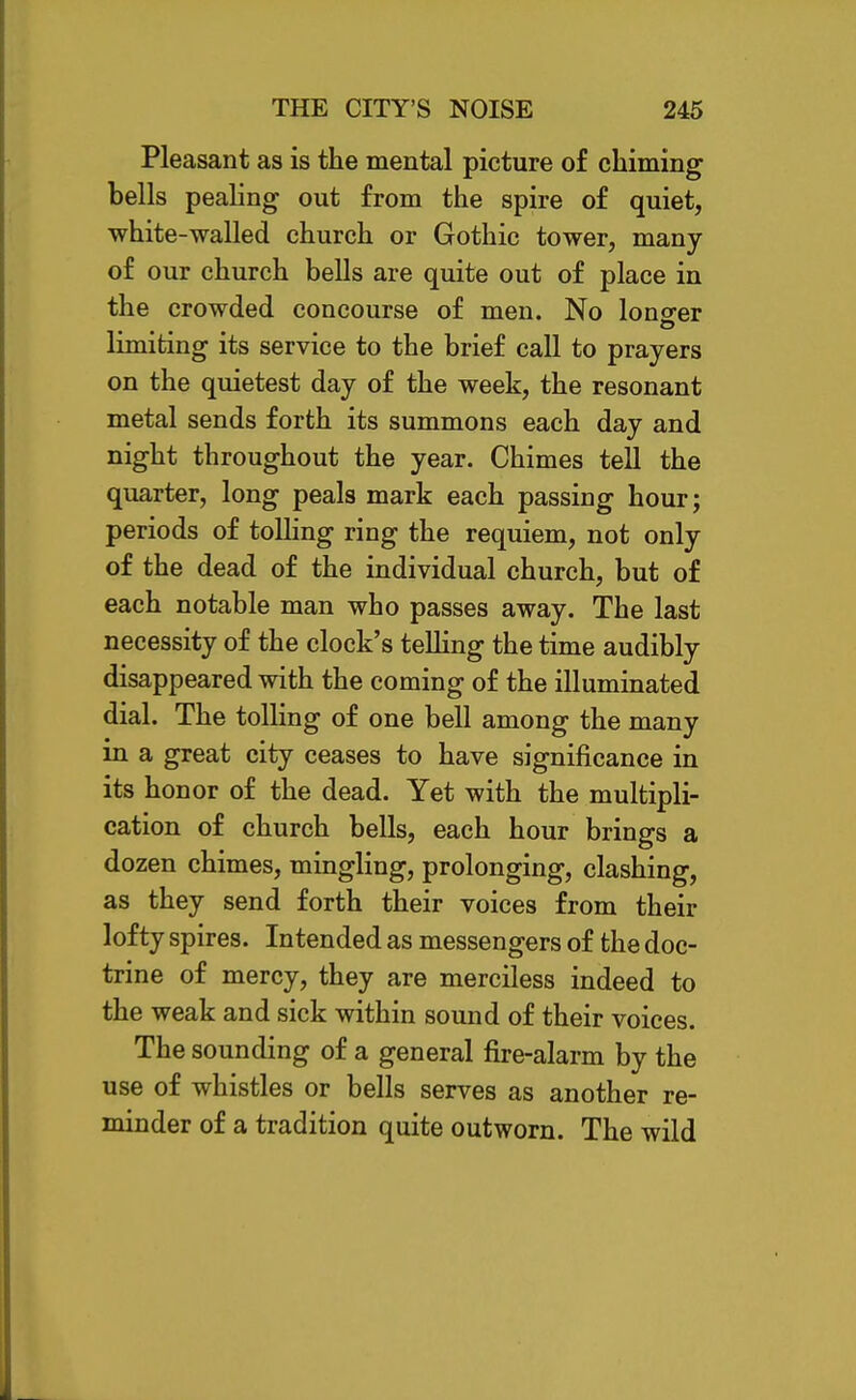 Pleasant as is the mental picture of chiming bells pealing out from the spire of quiet, white-walled church or Gothic tower, many of our church bells are quite out of place in the crowded concourse of men. No lono-er limiting its service to the brief call to prayers on the quietest day of the week, the resonant metal sends forth its summons each day and night throughout the year. Chimes tell the quarter, long peals mark each passing hour; periods of tolhng ring the requiem, not only of the dead of the individual church, but of each notable man who passes away. The last necessity of the clock's teUing the time audibly disappeared with the coming of the illuminated dial. The tolling of one bell among the many in a great city ceases to have significance in its honor of the dead. Yet with the multipli- cation of church bells, each hour brings a dozen chimes, mingling, prolonging, clashing, as they send forth their voices from their lofty spires. Intended as messengers of the doc- trine of mercy, they are merciless indeed to the weak and sick within sound of their voices. The sounding of a general fire-alarm by the use of whistles or bells serves as another re- minder of a tradition quite outworn. The wild
