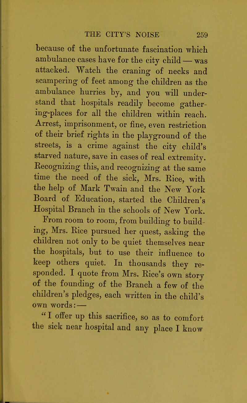 because of the unfortunate fascination which ambulance cases have for the city child — was attacked. Watch the craning of necks and scampering of feet among the children as the ambulance hurries by, and you will under- stand that hospitals readily become gather- ing-places for all the children within reach. Arrest, imprisonment, or fine, even restriction of their brief rights in the playground of the streets, is a crime against the city child's starved nature, save in cases of real extremity. Recognizing this, and recognizing at the same time the need of the sick, Mrs. Rice, with the help of Mark Twain and the New York Board of Education, started the Children's Hospital Branch in the schools of New York. From room to room, from building to build- ing, Mrs. Rice pursued her quest, asking the children not only to be quiet themselves near the hospitals, but to use their influence to keep others quiet. In thousands they re- sponded. I quote from Mrs. Rice's own story of the founding of the Branch a few of the children's pledges, each written in the child's own words: —  I offer up this sacrifice, so as to comfort the sick near hospital and any place I know