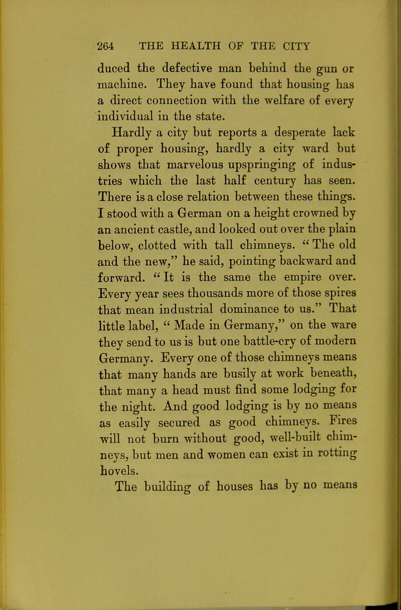 duced the defective man behind the gun or machine. They have found that housing has a direct connection with the vrelfare of every individual in the state. Hardly a city but reports a desperate lack of proper housing, hardly a city ward but shows that marvelous upspringing of indus- tries which the last half century has seen. There is a close relation between these things. I stood with a German on a height crowned by an ancient castle, and looked out over the plain below, clotted with tall chimneys.  The old and the new, he said, pointing backward and forward. It is the same the empire over. Every year sees thousands more of those spires that mean industrial dominance to us. That little label,  Made in Germany, on the ware they send to us is but one battle-cry of modern Germany. Every one of those chimneys means that many hands are busily at work beneath, that many a head must find some lodging for the night. And good lodging is by no means as easily secured as good chimneys. Fires will not burn without good, well-built chim- neys, but men and women can exist in rotting hovels. The building of houses has by no means