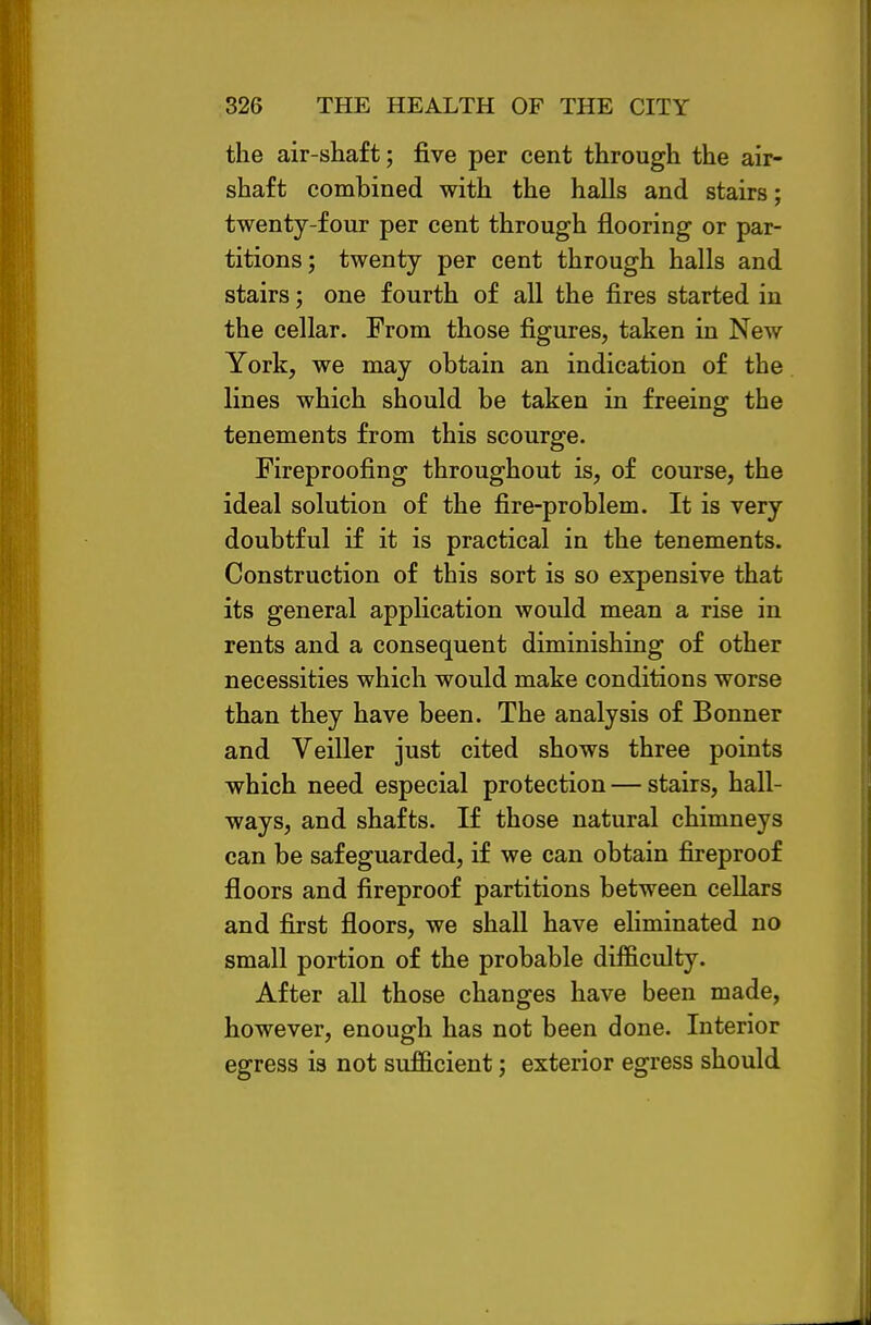 the air-shaft; five per cent through the air- shaft combined with the halls and stairs; twenty-four per cent through flooring or par- titions; twenty per cent through halls and stairs; one fourth of all the fires started in the cellar. From those figures, taken in New York, we may obtain an indication of the lines which should be taken in freeing the tenements from this scourge. Fireproofing throughout is, of course, the ideal solution of the fire-problem. It is very doubtful if it is practical in the tenements. Construction of this sort is so expensive that its general application would mean a rise in rents and a consequent diminishing of other necessities which would make conditions worse than they have been. The analysis of Bonner and Veiller just cited shows three points which need especial protection — stairs, hall- ways, and shafts. If those natural chimneys can be safeguarded, if we can obtain fireproof floors and fireproof partitions between cellars and first floors, we shall have eliminated no small portion of the probable difficulty. After all those changes have been made, however, enough has not been done. Interior egress is not sufficient; exterior egress should