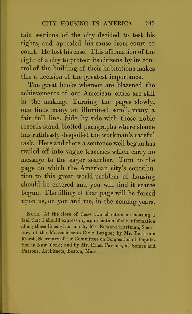 tain sections of the city decided to test his rights, and appealed his cause from court to court. He lost his case. This affirmation of the right of a city to protect its citizens by its con- trol of the building of their habitations makes this a decision of the greatest importance. The great books whereon are blazened the achievements of our American cities are still in the making. Turning the pages slowly, one finds many an illumined scroll, many a fair full Hne. Side by side with those noble records stand blotted paragraphs where shame has ruthlessly despoiled the workman's careful task. Here and there a sentence well begun has trailed off into vague traceries which carry no message to the eager searcher. Turn to the page on which the American city's contribu- tion to this great world-problem of housing should be entered and you will find it scarce begun. The filling of that page will be forced upon us, on you and me, in the coming years. Note. At the close of these two chapters on housing I feel that I should express my appreciation of the information along these lines given me by Mr. Edward Hartman, Secre- tary of the Massachusetts Civic League; by Mr. Benjamin Marsh, Secretary of the Committee on Congestion of Popula- tion in New York; and by Mr. Ernst Parsons, of Somes and Parsons, Architects, Boston, Mass.