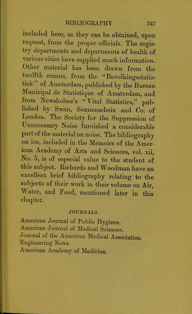 included here, as they can be obtained, upon request, from the proper officials. The regis- try departments and departments of health of various cities have suppHed much information. Other material has been drawn from the twelfth census, from the Bevolkingsstatis- tiek of Amsterdam, published by the Bureau Municipal de Statistique of Amsterdam, and from Newsholme's Vital Statistics, pub- Hshed by Swan, Sonnenschein and Co. of London. The Society for the Suppression of Unnecessary Noise furnished a considerable part of the material on noise. The bibliography on ice, included in the Memoirs of the Amer- ican Academy of Arts and Sciences, vol. xii. No. 5, is of especial value to the student of this subject. Richards and Woodman have an excellent brief bibhography relating to the subjects of their work in their volume on Air, Water, and Food, mentioned later in this chapter. JOURNALS American Journal of PubHc Hygiene. American Journal of Medical Sciences. Journal of the American Medical Association. Engineering News. American Academy of Medicine.