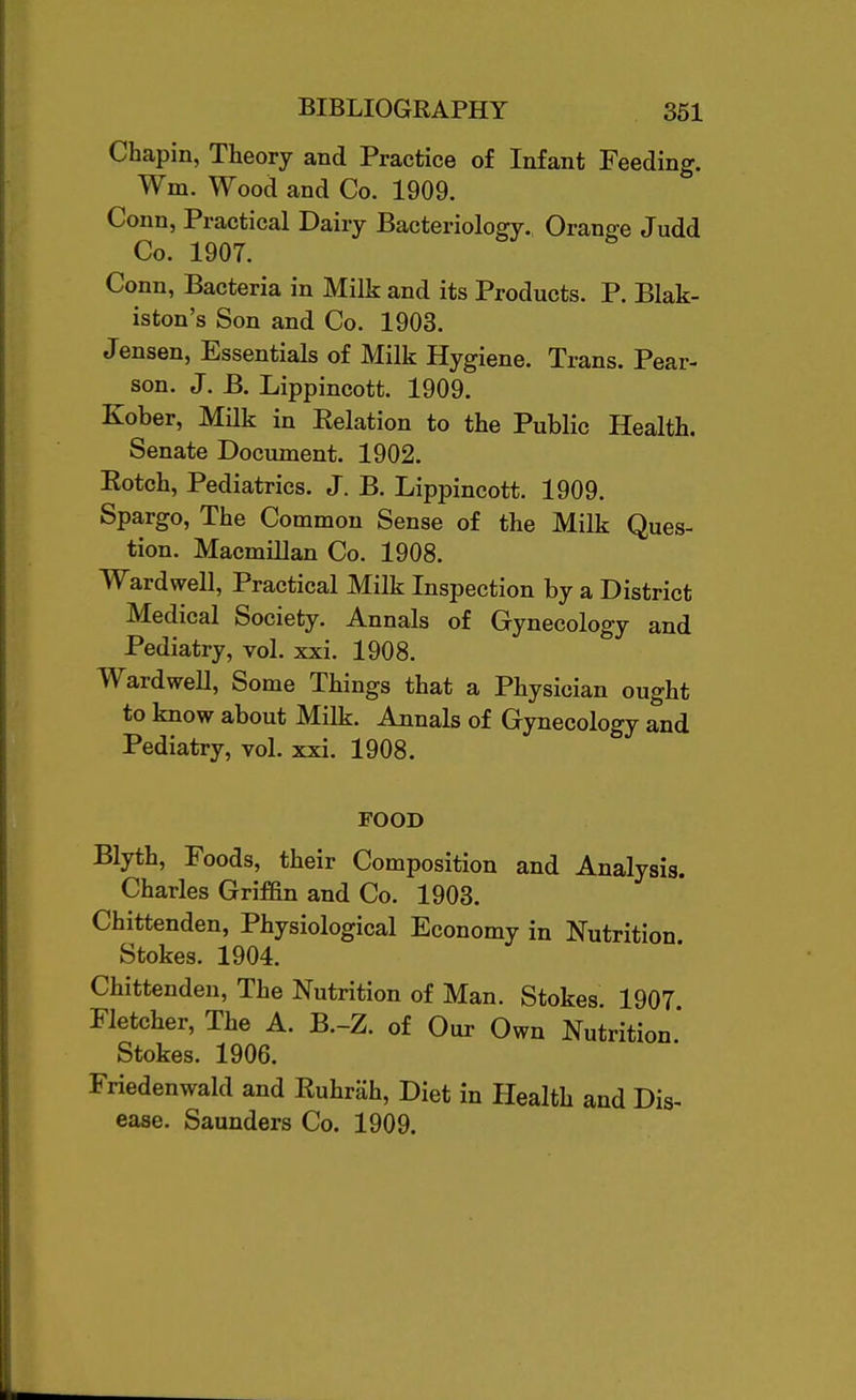 Chapin, Theory and Practice of Infant Feeding. Wm. Wood and Co. 1909. Conn, Practical Dairy Bacteriology. Orange Judd Co. 1907. Conn, Bacteria in Milk and its Products. P. Blak- iston's Son and Co. 1903. Jensen, Essentials of Milk Hygiene. Trans. Pear- son. J. B. Lippincott. 1909. Kober, MHk in Eelation to the Public Health. Senate Document. 1902. Eotch, Pediatrics. J. B. Lippincott. 1909. Spargo, The Common Sense of the Milk Ques- tion. Macmillan Co. 1908. Wardwell, Practical Milk Inspection by a District Medical Society. Annals of Gynecology and Pediatry, vol. xxi. 1908. WardweU, Some Things that a Physician ought to know about Milk. Annals of Gynecology and Pediatry, vol. xxi. 1908. FOOD Blyth, Foods, their Composition and Analysis. Charles Griffin and Co. 1903. Chittenden, Physiological Economy in Nutrition Stokes. 1904. Chittenden, The Nutrition of Man. Stokes. 1907 Fletcher, The A. B.-Z. of Our Own Nutrition.' Stokes. 1906. Friedenwald and Ruhrah, Diet in Health and Dis-