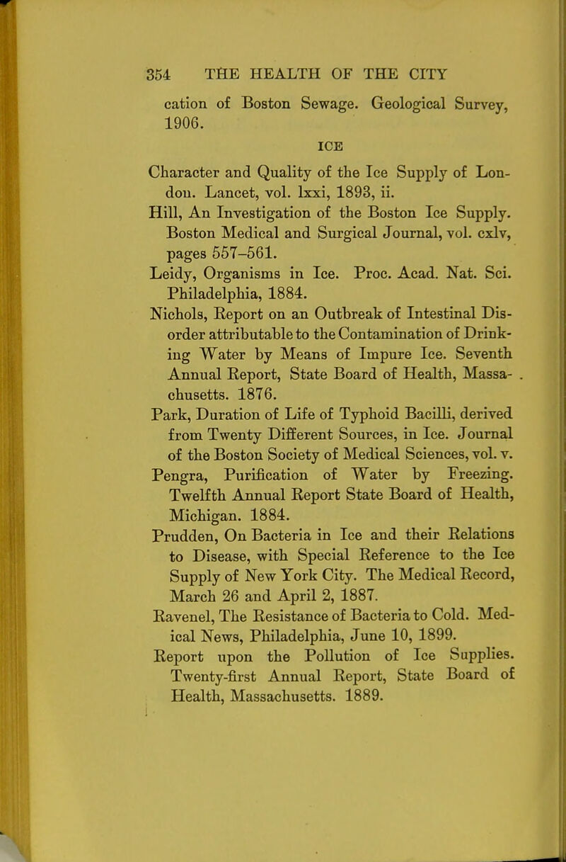 cation of Boston Sewage. Geological Survey, 1906. ICE Character and Quality of the Ice Supply of Lon- don. Lancet, vol. Ixxi, 1893, ii. Hill, An Investigation of the Boston Ice Supply. Boston Medical and Surgical Journal, vol. cxlv, pages 657-561. Leidy, Organisms in Ice. Proc. Acad. Nat. Sci. Philadelphia, 1884. Nichols, Eeport on an Outbreak of Intestinal Dis- order attributable to the Contamination of Drink- ing Water by Means of Impure Ice. Seventh Annual Report, State Board of Health, Massa- chusetts. 1876. Park, Duration of Life of Typhoid Bacilli, derived from Twenty Different Sources, in Ice. Journal of the Boston Society of Medical Sciences, vol. v. Pengra, Purification of Water by Freezing. Twelfth Annual Report State Board of Health, Michigan. 1884. Prudden, On Bacteria in Ice and their Relations to Disease, with Special Reference to the Ice Supply of New York City. The Medical Record, March 26 and April 2, 1887. Ravenel, The Resistance of Bacteria to Cold. Med- ical News, Philadelphia, June 10, 1899. Report upon the Pollution of Ice Supplies. Twenty-first Annual Report, State Board of Health, Massachusetts. 1889.