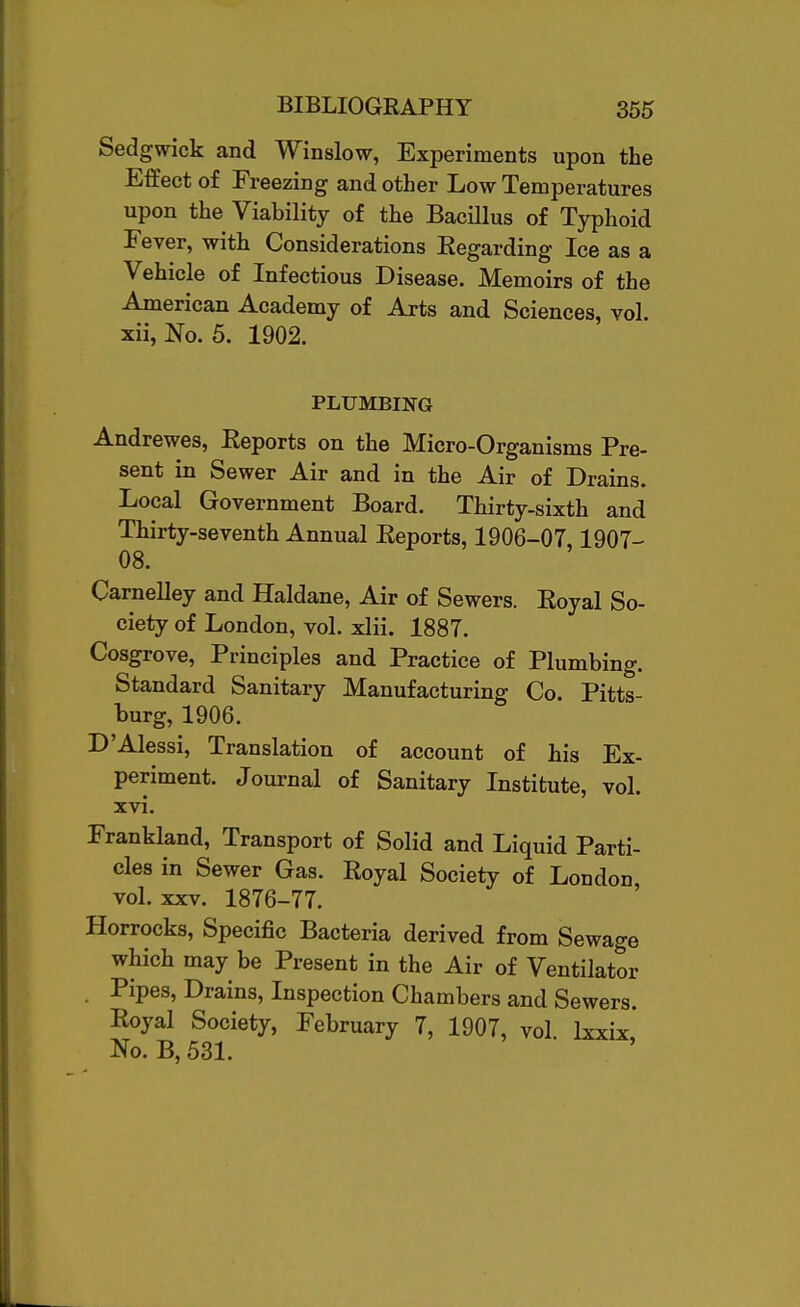 Sedgwick and Winslow, Experiments upon the Effect of Freezing and other Low Temperatures upon the Viability of the Bacillus of Typhoid Fever, with Considerations Regarding Ice as a Vehicle of Infectious Disease. Memoirs of the American Academy of Arts and Sciences, vol. xii, No. 5. 1902. PLUMBING Andrewes, Reports on the Micro-Organisms Pre- sent in Sewer Air and in the Air of Drains. Local Government Board. Thirty-sixth and Thirty-seventh Annual Reports, 1906-07,1907- 08. Carnelley and Haldane, Air of Sewers. Royal So- ciety of London, vol. xlii. 1887. Cosgrove, Principles and Practice of Plumbing. Standard Sanitary Manufacturing Co. Pitts- burg, 1906. D'Alessi, Translation of account of his Ex- periment. Joui-nal of Sanitary Institute, vol. xvi. Frankland, Transport of Solid and Liquid Parti- cles in Sewer Gas. Royal Society of London vol. XXV. 1876-77. Horrocks, Specific Bacteria derived from Sewage which may be Present in the Air of Ventilator . Pipes, Drains, Inspection Chambers and Sewers. Royal Society, February 7, 1907, vol Ixxix* No. B,53L