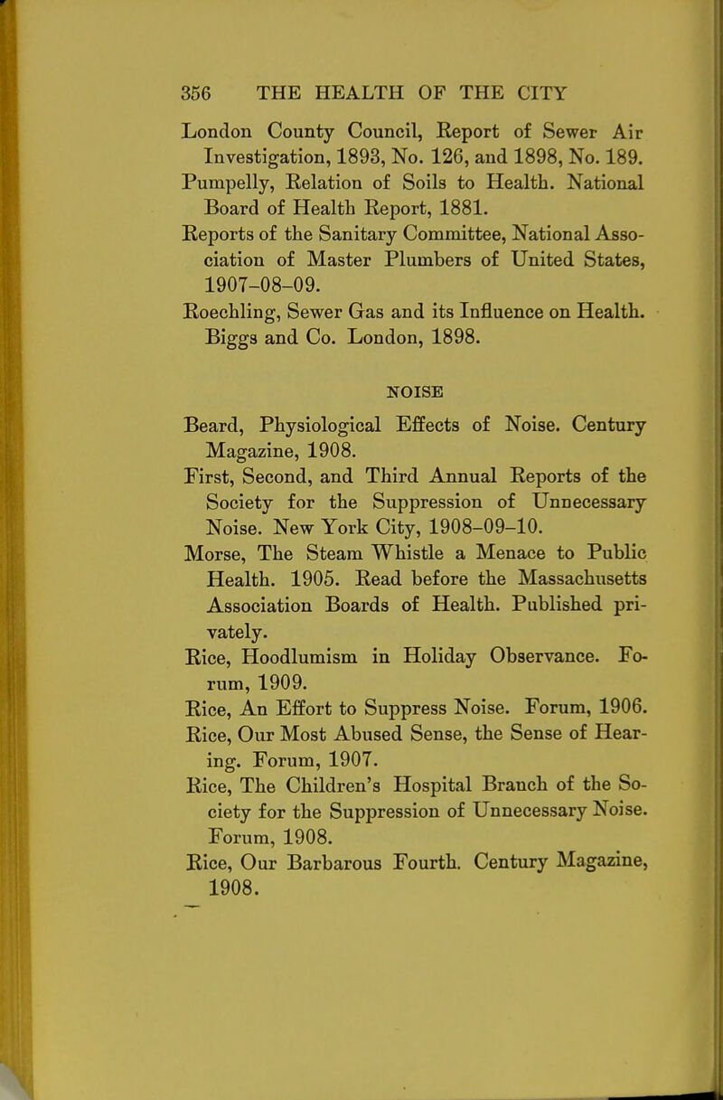 London County Council, Report of Sewer Air Investigation, 1893, No. 126, and 1898, No. 189. Pumpelly, Relation of Soils to Health. National Board of Health Report, 1881. Reports of the Sanitary Committee, National Asso- ciation of Master Plumbers of United States, 1907-08-09. Roechling, Sewer Gas and its Influence on Health. Biggs and Co. London, 1898. NOISE Beard, Physiological Effects of Noise. Century Magazine, 1908. First, Second, and Third Annual Reports of the Society for the Suppression of Unnecessary Noise. New York City, 1908-09-10. Morse, The Steam Whistle a Menace to Public Health. 1905. Read before the Massachusetts Association Boards of Health. Published pri- vately. Rice, Hoodlumism in Holiday Observance. Fo- rum, 1909. Rice, An Effort to Suppress Noise. Forum, 1906. Rice, Our Most Abused Sense, the Sense of Hear- ing. Forum, 1907. Rice, The Children's Hospital Branch of the So- ciety for the Suppression of Unnecessary Noise. Forum, 1908. Rice, Our Barbarous Fourth. Century Magazine, 1908.