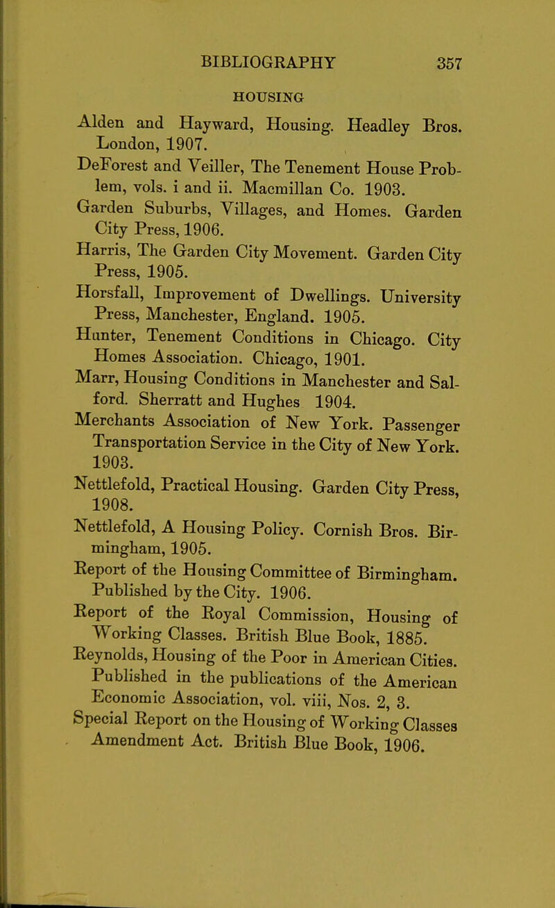 HOUSING Alden and Hayward, Housing. Headley Bros. London, 1907. DeForest and Veiller, The Tenement House Prob- lem, vols, i and ii. Macmillan Co. 1903. Garden Suburbs, Villages, and Homes. Garden City Press, 1906. Harris, The Garden City Movement. Garden City Press, 1905. Horsfall, Improvement of Dwellings. University Press, Manchester, England. 1905. Hunter, Tenement Conditions in Chicago. City Homes Association. Chicago, 1901. Marr, Housing Conditions in Manchester and Sal- ford. Sherratt and Hughes 1904. Merchants Association of New York. Passenger Transportation Service in the City of New York 1903. Nettlef old, Practical Housing. Garden City Press 1908. Nettlefold, A Housing Policy. Cornish Bros. Bir- mingham, 1905. Eeport of the Housing Committee of Birmingham. Published by the City. 1906. Eeport of the Royal Commission, Housing of Working Classes. British Blue Book, 1885. Eeynolds, Housing of the Poor in American Cities. Published in the publications of the American Economic Association, vol. viii, Nos. 2, 3. Special Eeport on the Housing of Working Classes Amendment Act. British Blue Book, 1906.