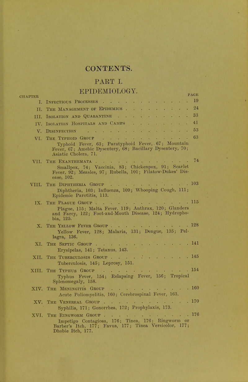 CONTENTS. PART I. EPIDEMIOLOGY. CHAPTER lAGH, I. Infectious Processes 19 II. The Management of Epidemics ; . . 24 III. Isolation and Quarantine 33 IV. Isolation Hospitals and Camps 41 V. Disinfection 53 VI. The Typhoid Group 63 Typhoid Fever, 63; Paratyphoid Fever, . 67; Mountain Fever, 67; Amebic Dysentery, 68; Bacillary Dysentery, 70; Asiatic Cholera, 71. VII. The EXAJfTHEMATA 74 Smallpox, 74; Vaccinia, 83; Chickenpox, 91; Scarlet Fever, 92; Measles, 97; Rubella, 101; Filatow-Dukes' Dis- ease, 102. VIII. The Diphtheria Group 103 Diphtheria, 103; Influenza, 109; Whooping Cough, 111; Epidemic Parotitis, 113. IX. The Plague Group 115 Plague, 115; Malta Fever. 119; Anthrax, 120; Glanders and Farcy, 122; Foot-and-Mouth Disease, 124; Hydropho- bia, 125. X. The Yellow Fever Group 128 Yellow Fever, 128; Malaria, 131; Dengue, 135; Pel- lagra, 136. XI. The Septic Group 141 Erysipelas, 141; Tetanus, 143. XII. The Tuberculosis Group 145 Tuberculosis, 145; Leprosy, 151. XIII. The Typhus Group 154 Typhus Fever, 154; Relapsing Fever, 156; Tropical Splenomegaly, 158. XIV. The Meningitis Group 160 Acute Poliomyelitis, 160; Cerebrospinal Fever, 163. XV. The Venereal Group 170 Syphilis, 171; Gonorrhea, 172; Prophylaxis, 173. XVT. The Ringworm Group 176 Impetigo Contagiosa, 176; Tinea, 176; Ringworm or Barber's Itch, 177; Favus, 177; Tinea Versicolor, 177; Dhobie Itch, 177.