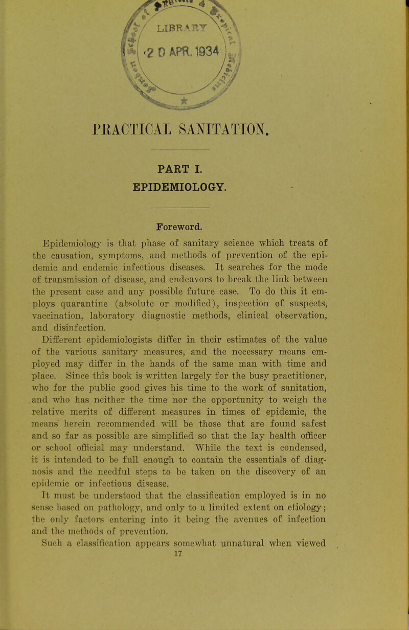 PEACTICAL SANITATION. PART I. EPIDEMIOLOGY. Foreword. Epidemiology is that phase of sanitary science which treats of the causation, symptoms, and methods of prevention of the epi- demic and endemic infectious diseases. It searches for the mode of transmission of disease, and endeavors to break the link between the present case and any possible future case. To do this it em- ploys quarantine (absolute or modified), inspection of suspects, vaccination, laboratory diagnostic methods, clinical observation, and disinfection. Different epidemiologists differ in their estimates of the value of the various sanitary measures, and the necessary means em- ployed may differ in the hands of the same man with time and place. Since this book is written largely for the busy practitioner, who for the public good gives his time to the work of sanitation, and who has neither the time nor the opportunity to weigh the relative merits of different measures in times of epidemic, the means' herein recommended will be those that are found safest and so far as possible are simplified so that the lay health officer or school official may understand. While the text is condensed, it is intended to be full enough to contain the essentials of diag- nosis and the needful steps to be taken on the discovery of an epidemic or infectious disease. It must be understood that the classification employed is in no sense based on pathology, and only to a limited extent on etiology; the only factors entering into it being the avenues of infection and the methods of prevention. Such a classification appears somewhat unnatural when viewed