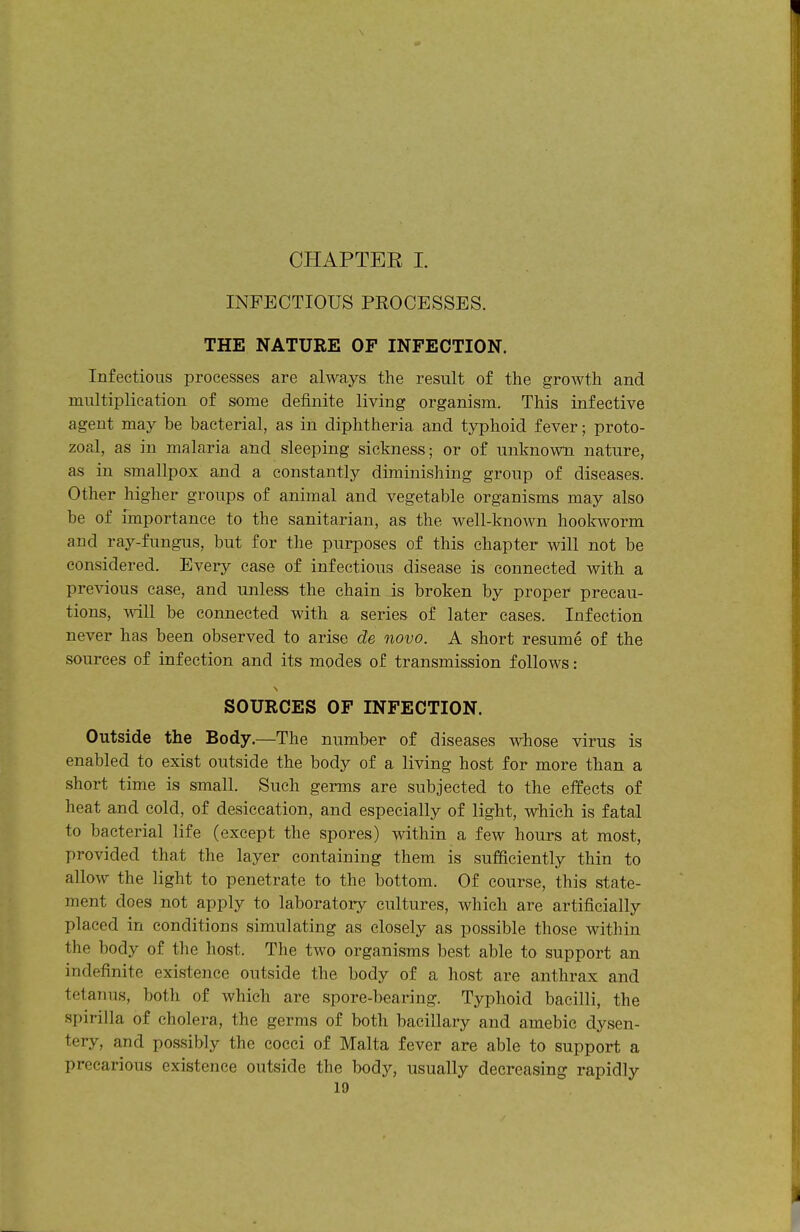 INFECTIOUS PROCESSES. THE NATURE OF INFECTION. Infectious processes are always the result of the growth and multiplication of some definite living organism. This infective agent may be bacterial, as in diphtheria and typhoid fever; proto- zoal, as in malaria and sleeping sickness; or of unknown nature, as in smallpox and a constantly diminishing group of diseases. Other higher groups of animal and vegetable organisms may also be of fmportance to the sanitarian, as the well-known hoolnvorm and ray-fungus, but for the purposes of this chapter will not be considered. Every case of infectious disease is connected with a previous case, and unless the chain is broken by proper precau- tions, will be connected with a series of later cases. Infection never has been observed to arise de novo. A short resume of the sources of infection and its modes of transmission follows: SOURCES OF INFECTION. Outside the Body.—The number of diseases whose virus is enabled to exist outside the body of a living host for more than a short time is small. Such germs are subjected to the effects of heat and cold, of desiccation, and especially of light, which is fatal to bacterial life (except the spores) within a few hours at most, provided that the layer containing them is sufficiently thin to allow the light to penetrate to the bottom. Of course, this state- ment does not apply to laboratory cultures, which are artificially placed in conditions simulating as closely as possible those within the body of the host. The two organisms best able to support an indefinite existence outside the body of a host are anthrax and tetanus, both of which are spore-bearing. Typhoid bacilli, the spirilla of cholera, the germs of both bacillary and amebic dysen- tery, and possibly the cocci of Malta fever are able to support a precarious existence outside the body, usually decreasing rapidly