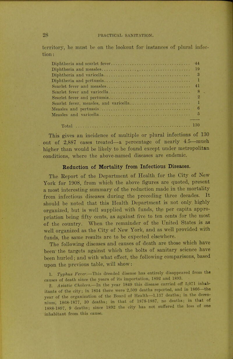 territory, lie must be on the lookout for instances of plural infec- tion : Diphtheria and scarlet fever 44 Diphtheria and measles 19 Diphtheria and varicella 3 Diphtheria and pertussis 1 Scarlet fever and measles 41 Scarlet fever and varicella 8 . Scarlet fever and pertiussis. 2 Scarlet fever, measles, and varicella Measles and pertussis Measles and varicella Total • 130 This gives an incidence of multiple or plural infections of 130 out of 2,887 cases treated—a percentage of nearly 4.5—much higher than would be likely to be found except under metropolitan conditions, where the above-named diseases are endemic. Reduction of Mortality from Infectious Diseases. The Eeport of the Department of Health, for the City of New York for 1908, from which the above figures are quoted, present a most interesting summary of the reduction made in the mortality from infectious diseases during the preceding three decades. It should be noted that this Health Department is not only highly organized, but is well supplied with funds, the per capita appro- priation being fifty cents, as against five to ten cents ior the most of the country. When the remainder of the United States is as well organized as the City of New York, and as well provided with funds, the same results are to be expected elsewhere. The following diseases and causes of death are those which have been- the targets against which the bolts of sanitarj^ science have been hurled; and with what effect, the following comparisons, based upon the previous table, will show: 1. Typlms J^erer.—This dreaded disease has entirelj' disappeared from the causes of death since the years of its importation, 1892 and 1893. 2. Asiatic Cholera.—In the year 1849 this disease carried off 5,071 inhab- itants of the city; in 1854 there were 2,509 deaths reported, and in 1866—the year of the organization of the Board of Health—1,137 deaths; in the decen- nium, 1868-1877, 30 deaths; in that of 1878-1887. no deaths; in that of 1888-1897, 9 deaths; since 1892 the city has not suffered the loss of one inhabitant from this cause.