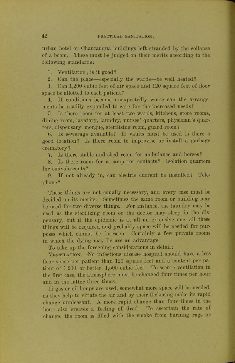urban hotel or Chautauqua buildings left stranded by the collapse of a boom. These must be judged on their merits according to the following standards: 1. Ventilation; is it good ? 2. Can the place—especially the wards—^be well heated? 3. Can 1,200 cubic feet of air space and 120 square feet of floor space be allotted to each patient ? 4. If conditions become unexpectedly worse can the arrange- ments be readily expanded to care for the increased needs? 5. Is there room for at least two wards, kitchens, store rooms, dining room, lavatory, laundry, nurses' quarters, physician's quar- tei's, dispensary, morgue, sterilizing room, guard room ? 6. Is sewerage available? If vaults must be used is there a good location? Is there room to improvise or install a garbage crematory ? 7. Is there stable and shed room for ambulance and horses ? 8. Is there room for a camp for contacts? Isolation quarters for convalescents? 9. If not already in, can electric current be installed? Tele- phone ? These things are not equally necessary, and every case must be decided on its merits. Sometimes the same room or building may be used for two diverse things. For instance, the laundry may be used as the sterilizing room or the doctor may sleep in the dis- pensary, but if the epidemic is at all an extensive one, all these things will be required and probably space will be needed for pur- poses which cannot be foreseen. Certainly a few private rooms in which the dying may lie are an advantage. To take up the foregoing considerations in detail: Ventilation.—No infectious disease hospital should have a less floor space per patient than 120 square feet and a content per pa- tient of 1,200, or better, 1,500 cubic feet. To secure ventilation in the first case, the atmosphere must be changed four times per hour and in the latter three times. If gas or oil lamps are used, somewhat more space will be needed, as they help to vitiate the air and by their flickering make its rapid change unpleasant. A more rapid change than four times in the hour also creates a feeling of draft. To ascertain the rate of change, the room is filled with the smoke from burning rags or