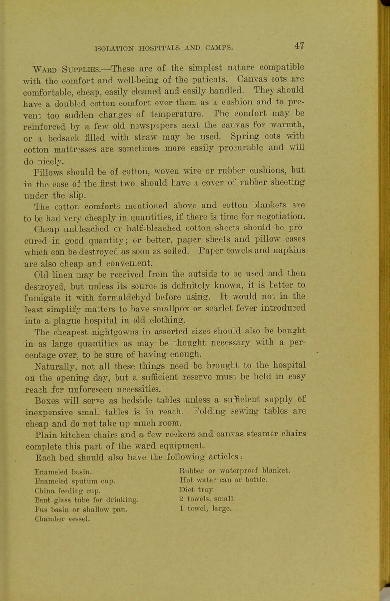 Ward Supplies.—These are of the simplest nature compatible with the comfort and well-being of the patients. Canvas cots are comfortable, cheap, easily cleaned and easily handled. They should have a doubled cotton comfort over them as a cushion and to pre- vent too sudden changes of temperature. The comfort may be reinforced by a few old newspapers next the canvas for warmth, or a bedsack filled with straw may be used. Spring cots with cotton mattresses are sometimes more easily procurable and will do nicely. Pillows should be of cotton, woven wire or rubber cushions, but in the case of the first two, should have a cover of rubber sheeting under the slip. The cotton comforts mentioned above and cotton blankets are to be had very cheaply in quantities, if there is time for negotiation. Cheap unbleached or half-bleached cotton sheets should be pro- cured in good quantity; or better, paper sheets and pillow cases which can be desti'oyed as soon as soiled. Paper towels and napkins are also cheap and convenient. Old linen may be received from the outside to be used and then destroyed, but unless its source is definitely known, it is better to fumigate it with formaldehyd before using. It would not in the least simplify matters to have smallpox or scarlet fever introduced into a plague hospital in old clothing. The cheapest nightgowns in assorted sizes should also be bought in as large quantities as may be thought necessary with a per- centage over, to be sure of having enough. Naturally, not all these things need be brought to the hospital on the opening day, but a sufficient reserve must be held in easy reach for unforeseen necessities. Boxes will serve as bedside tables unless a sufficient supply of inexpensive small tables is in reach. Folding sewing tables are cheap and do not take up much room. Plain kitchen chairs and a few rockers and canvas steamer chairs complete this part of the ward equipment. Each bed should also have the following articles: Enameled basin. Rubber or waterproof blanket. Enameled sputum cup. Hot water can or bottle. China feeding cup. Diet tray. Bent glass tube for drinking. 2 towels, snmll. Pus basin or shallow pan. 1 towel, large. Chamber vessel.