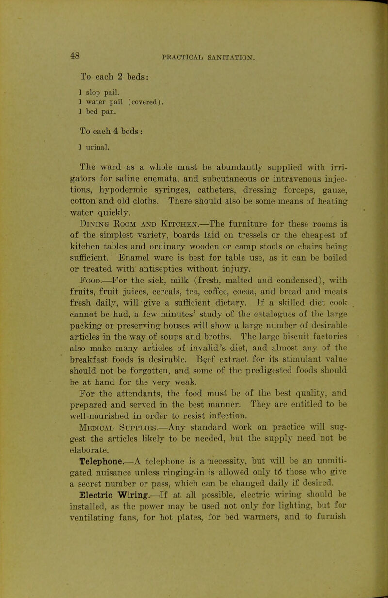 To each 2 beds: 1 slop pail. 1 water pail (covered). 1 bed pan. To each 4 beds: 1 urinal. The ward as a whole must be abundantly supplied with irri- gators for saline enemata, and subcutaneous or intravenous injec- tions, hypodermic syringes, catheters, dressing forceps, gauze, cotton and old cloths. There should also be some means of heating water quickly. Dining Room and Kitchen.—The furniture for these rooms is of the simplest variety, boards laid on tressels or the cheapest of kitchen tables and ordinary wooden or camp stools or chairs being sufficient. Enamel ware is best for table use, as it can be boiled or treated with antiseptics without injury. Food.—For the sick, milk (fresh, malted and condensed), ^dth fruits, fruit juices, cereals, tea, coffee, cocoa, and bread and meats fresh daily, will give a sufficient dietary. If a skilled diet cook cannot be had, a few minutes' study of the catalogues of the large packing or preserving houses will show a large number of desirable articles in the way of soups and broths. The large biscuit factories also make many articles of invalid's diet, and almost any of the breakfast foods is desirable. Beef extract for its stimulant value should not be forgotten, and some of the predigested foods should be at hand for the very weak. For the attendants, the food must be of the best quality, and prepared and served in the best manner. They are entitled to be well-nourished in order to resist infection. Medical Supplies.—Any standard work on practice -wall sug- gest the articles likely to be needed, but the supply need not be elaborate. Telephone.—A telephone is a 'necessity, but will be an unmiti- gated nuisance unless ringing-in is allowed only t6 those who give a secret number or pass, which can be changed daily if desired. Electric Wiring.—^If at all possible, electric wiring should be installed, as the power may be used not only for lighting, but for ventilating fans, for hot plates, for bed warmers, and to furnish
