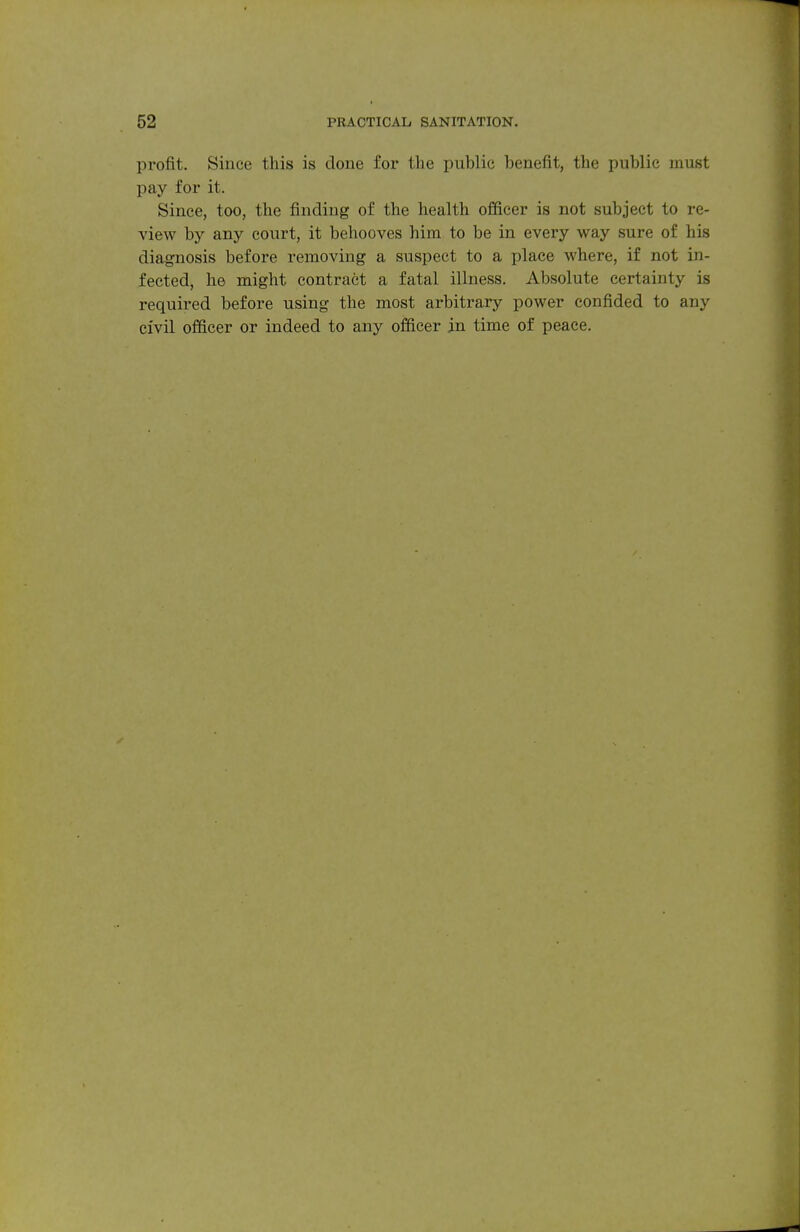 profit. Since this is done for the public benefit, the public must pay for it. Since, too, the finding of the health officer is not subject to re- view by any court, it behooves him to be in every way sure of his diagnosis before removing a suspect to a place where, if not in- fected, he might contract a fatal illness. Absolute certainty is required before using the most arbitrary power confided to any civil officer or indeed to any officer in time of peace.