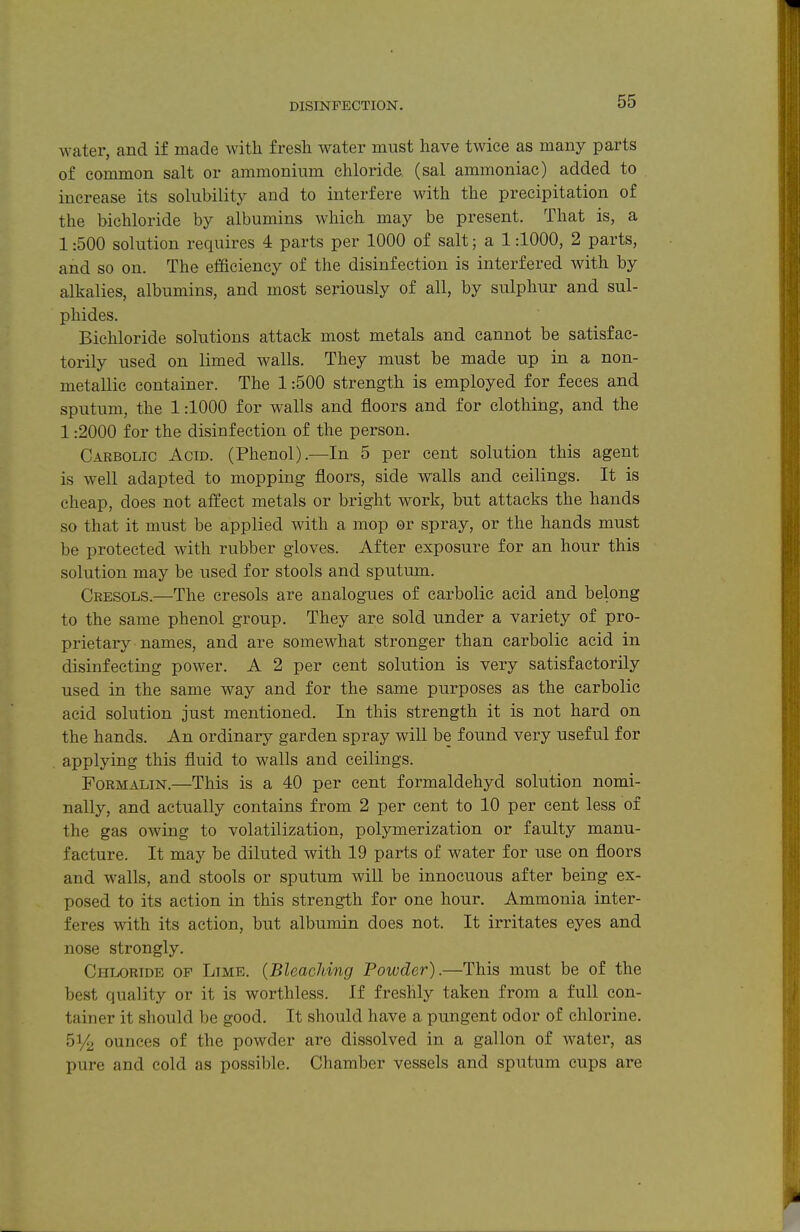 water, and if made with fresh water must have twice as many parts of common salt or ammonium chloride (sal ammoniac) added to increase its solubility and to interfere with the precipitation of the bichloride by albumins which may be present. That is, a 1:500 solution requires 4 parts per 1000 of salt; a 1:1000, 2 parts, and so on. The efficiency of the disinfection is interfered with by alkalies, albumins, and most seriously of all, by sulphur and sul- phides. Bichloride solutions attack most metals and cannot be satisfac- torily used on limed walls. They must be made up in a non- metallic container. The 1:500 strength is employed for feces and sputum, the 1:1000 for walls and floors and for clothing, and the 1:2000 for the disinfection of the person. Carbolic Acid. (Phenol).—In 5 per cent solution this agent is well adapted to mopping floors, side walls and ceilings. It is cheap, does not affect metals or bright work, but attacks the hands so that it must be applied with a mop or spray, or the hands must be protected with rubber gloves. After exposure for an hour this solution may be used for stools and sputum. Cresols.—The cresols are analogaies of carbolic acid and belong to the same phenol group. They are sold under a variety of pro- prietary names, and are somewhat stronger than carbolic acid in disinfecting power. A 2 per cent solution is very satisfactorily used in the same way and for the same purposes as the carbolic acid solution just mentioned. In this strength it is not hard on the hands. An ordinary garden spray will be found very useful for applying this fluid to walls and ceilings. Formalin.—This is a 40 per cent formaldehyd solution nomi- nally, and actually contains from 2 per cent to 10 per cent less of the gas owing to volatilization, polymerization or faulty manu- facture. It may be diluted with 19 parts of water for use on floors and walls, and stools or sputum will be innocuous after being ex- posed to its action in this strength for one hour. Ammonia inter- feres with its action, but albumin does not. It irritates eyes and nose strongly. Chloride of Limb. {Bleaching Powder).—This must be of the best quality or it is worthless. If freshly taken from a full con- tainer it should be good. It should have a pungent odor of chlorine. 51/2 ounces of the powder are dissolved in a gallon of water, as pure and cold as possible. Chamber vessels and sputum cups are