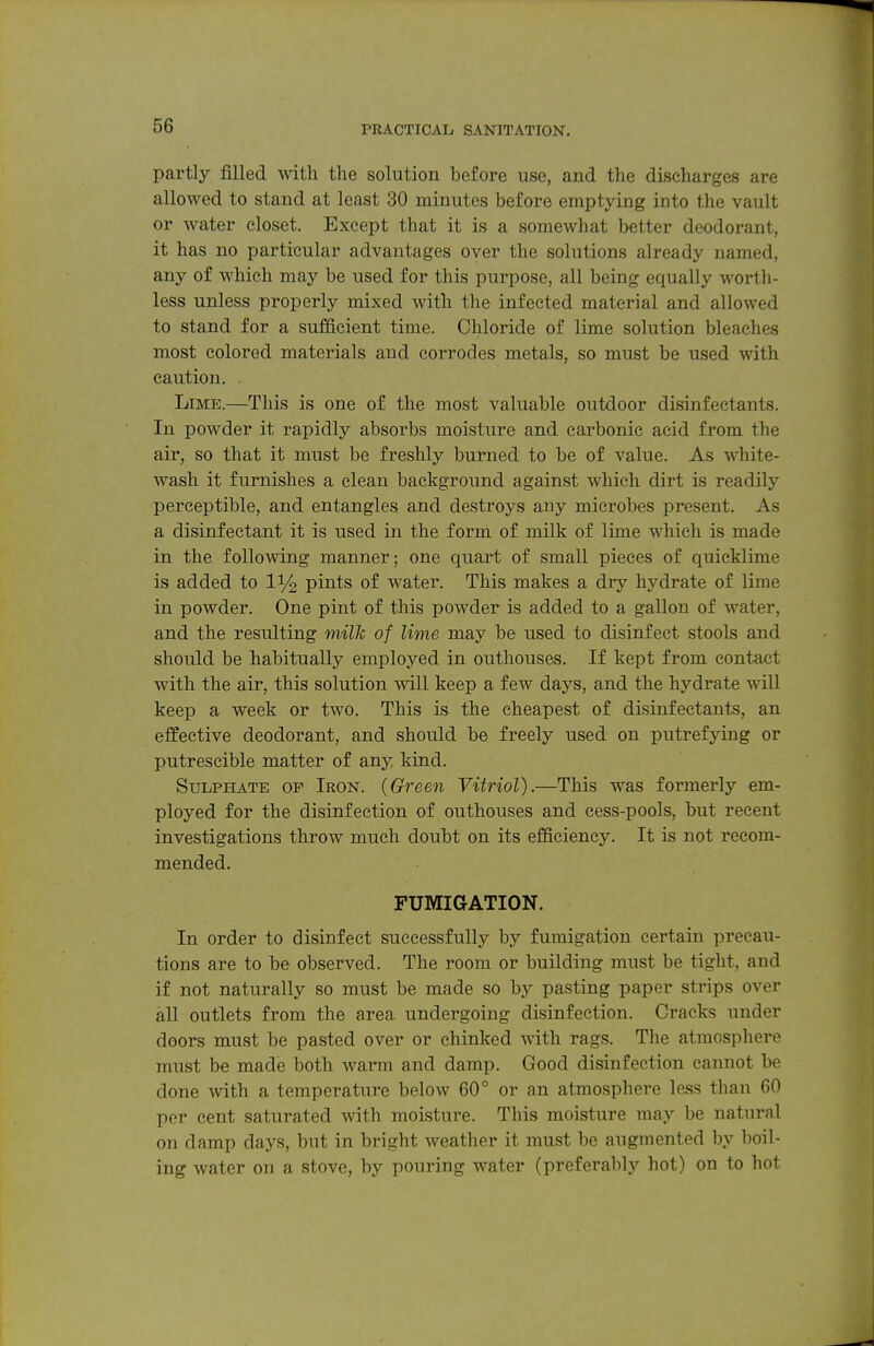 partly filled with the solution before use, and the discharges are allowed to stand at least 30 minutes before emptying into the vault or water closet. Except that it is a somewhat better deodorant, it has no particular advantages over the solutions already named, any of which may be used for this purpose, all being equally worth- less unless properly mixed with the infected material and allowed to stand for a sufficient time. Chloride of lime solution bleaches most colored materials and corrodes metals, so must be used with caution. . Lime.—This is one of the most valuable outdoor disinfectants. In powder it rapidly absorbs moisture and carbonic acid from the air, so that it must be freshly burned to be of value. As white- wash it furnishes a clean background against which dirt is readily perceptible, and entangles and destroys any microbes present. As a disinfectant it is used in the form of milk of lime which is made in the following manner; one quart of small pieces of quicklime is added to li/^ pints of water. This makes a dry hydrate of lime in powder. One pint of this powder is added to a gallon of water, and the resulting milk of lime may be used to disinfect stools and should be habitually employed in outhouses. If kept from contact with the air, this solution will keep a few days, and the hydrate will keep a week or two. This is the cheapest of disinfectants, an effective deodorant, and should be freely used on putrefying or putrescible matter of any kind. Sulphate of Iron. (Green Vitriol).—This was formerly em- ployed for the disinfection of outhouses and cess-pools, but recent investigations throw much doubt on its efficiency. It is not recom- mended. FUMIGATION. In order to disinfect successfully by fumigation certain precau- tions are to be observed. The room or building must be tight, and if not naturally so must be made so by pasting paper strips over all outlets from the area undergoing disinfection. Cracks under doors must be pasted over or chinked with rags. The atmosphere must be made both warm and damp. Good disinfection cannot be done with a temperature below 60° or an atmosphere less than 60 per cent saturated with moisture. This moisture may be natural on damp days, but in bright weather it must be augmented by boil- ing water on a stove, by pouring water (preferably hot) on to hot